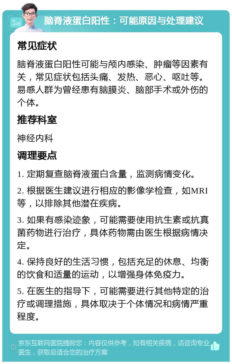 脑脊液蛋白阳性：可能原因与处理建议 常见症状 脑脊液蛋白阳性可能与颅内感染、肿瘤等因素有关，常见症状包括头痛、发热、恶心、呕吐等。易感人群为曾经患有脑膜炎、脑部手术或外伤的个体。 推荐科室 神经内科 调理要点 1. 定期复查脑脊液蛋白含量，监测病情变化。 2. 根据医生建议进行相应的影像学检查，如MRI等，以排除其他潜在疾病。 3. 如果有感染迹象，可能需要使用抗生素或抗真菌药物进行治疗，具体药物需由医生根据病情决定。 4. 保持良好的生活习惯，包括充足的休息、均衡的饮食和适量的运动，以增强身体免疫力。 5. 在医生的指导下，可能需要进行其他特定的治疗或调理措施，具体取决于个体情况和病情严重程度。