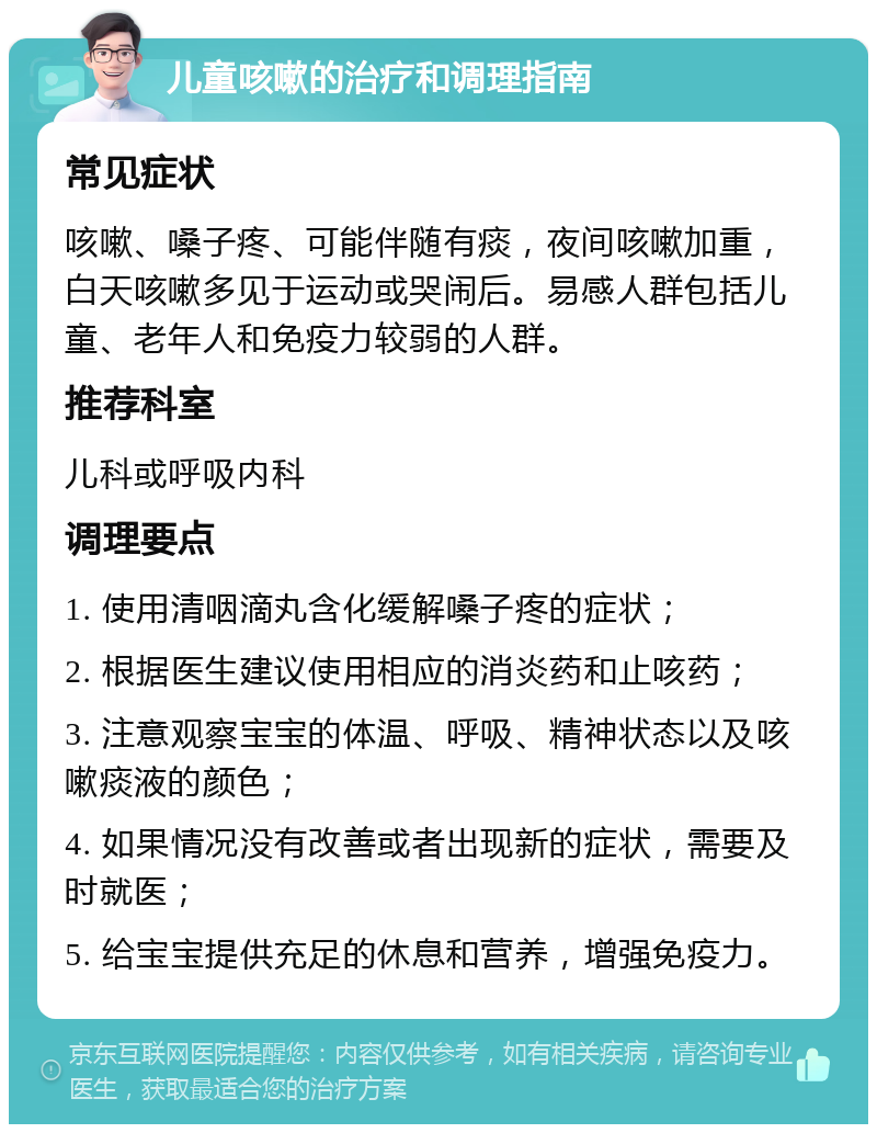 儿童咳嗽的治疗和调理指南 常见症状 咳嗽、嗓子疼、可能伴随有痰，夜间咳嗽加重，白天咳嗽多见于运动或哭闹后。易感人群包括儿童、老年人和免疫力较弱的人群。 推荐科室 儿科或呼吸内科 调理要点 1. 使用清咽滴丸含化缓解嗓子疼的症状； 2. 根据医生建议使用相应的消炎药和止咳药； 3. 注意观察宝宝的体温、呼吸、精神状态以及咳嗽痰液的颜色； 4. 如果情况没有改善或者出现新的症状，需要及时就医； 5. 给宝宝提供充足的休息和营养，增强免疫力。