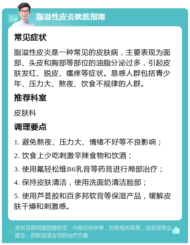 脂溢性皮炎就医指南 常见症状 脂溢性皮炎是一种常见的皮肤病，主要表现为面部、头皮和胸部等部位的油脂分泌过多，引起皮肤发红、脱皮、瘙痒等症状。易感人群包括青少年、压力大、熬夜、饮食不规律的人群。 推荐科室 皮肤科 调理要点 1. 避免熬夜、压力大、情绪不好等不良影响； 2. 饮食上少吃刺激辛辣食物和饮酒； 3. 使用氟轻松维B6乳膏等药膏进行局部治疗； 4. 保持皮肤清洁，使用洗面奶清洁脸部； 5. 使用芦荟胶和百多邦软膏等保湿产品，缓解皮肤干燥和刺激感。