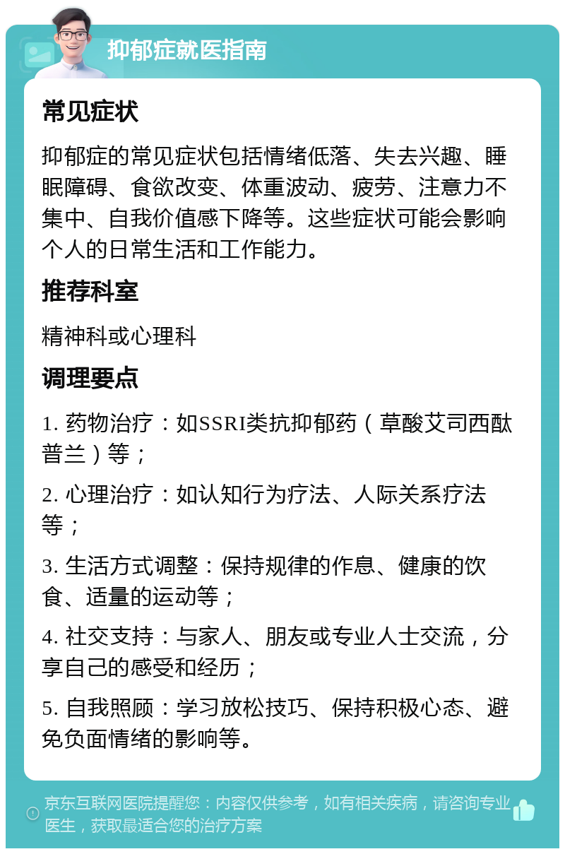 抑郁症就医指南 常见症状 抑郁症的常见症状包括情绪低落、失去兴趣、睡眠障碍、食欲改变、体重波动、疲劳、注意力不集中、自我价值感下降等。这些症状可能会影响个人的日常生活和工作能力。 推荐科室 精神科或心理科 调理要点 1. 药物治疗：如SSRI类抗抑郁药（草酸艾司西酞普兰）等； 2. 心理治疗：如认知行为疗法、人际关系疗法等； 3. 生活方式调整：保持规律的作息、健康的饮食、适量的运动等； 4. 社交支持：与家人、朋友或专业人士交流，分享自己的感受和经历； 5. 自我照顾：学习放松技巧、保持积极心态、避免负面情绪的影响等。