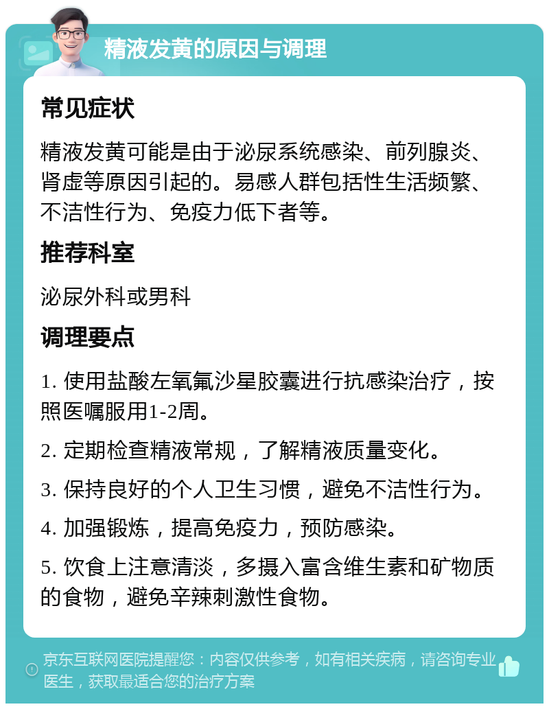 精液发黄的原因与调理 常见症状 精液发黄可能是由于泌尿系统感染、前列腺炎、肾虚等原因引起的。易感人群包括性生活频繁、不洁性行为、免疫力低下者等。 推荐科室 泌尿外科或男科 调理要点 1. 使用盐酸左氧氟沙星胶囊进行抗感染治疗，按照医嘱服用1-2周。 2. 定期检查精液常规，了解精液质量变化。 3. 保持良好的个人卫生习惯，避免不洁性行为。 4. 加强锻炼，提高免疫力，预防感染。 5. 饮食上注意清淡，多摄入富含维生素和矿物质的食物，避免辛辣刺激性食物。