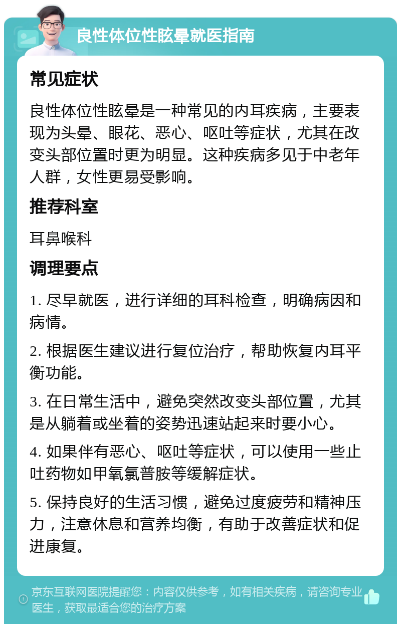 良性体位性眩晕就医指南 常见症状 良性体位性眩晕是一种常见的内耳疾病，主要表现为头晕、眼花、恶心、呕吐等症状，尤其在改变头部位置时更为明显。这种疾病多见于中老年人群，女性更易受影响。 推荐科室 耳鼻喉科 调理要点 1. 尽早就医，进行详细的耳科检查，明确病因和病情。 2. 根据医生建议进行复位治疗，帮助恢复内耳平衡功能。 3. 在日常生活中，避免突然改变头部位置，尤其是从躺着或坐着的姿势迅速站起来时要小心。 4. 如果伴有恶心、呕吐等症状，可以使用一些止吐药物如甲氧氯普胺等缓解症状。 5. 保持良好的生活习惯，避免过度疲劳和精神压力，注意休息和营养均衡，有助于改善症状和促进康复。