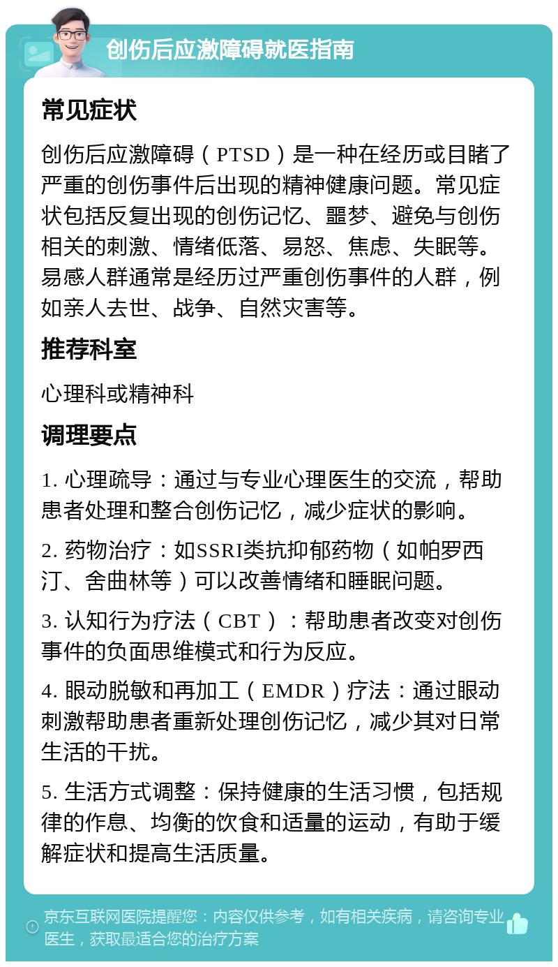 创伤后应激障碍就医指南 常见症状 创伤后应激障碍（PTSD）是一种在经历或目睹了严重的创伤事件后出现的精神健康问题。常见症状包括反复出现的创伤记忆、噩梦、避免与创伤相关的刺激、情绪低落、易怒、焦虑、失眠等。易感人群通常是经历过严重创伤事件的人群，例如亲人去世、战争、自然灾害等。 推荐科室 心理科或精神科 调理要点 1. 心理疏导：通过与专业心理医生的交流，帮助患者处理和整合创伤记忆，减少症状的影响。 2. 药物治疗：如SSRI类抗抑郁药物（如帕罗西汀、舍曲林等）可以改善情绪和睡眠问题。 3. 认知行为疗法（CBT）：帮助患者改变对创伤事件的负面思维模式和行为反应。 4. 眼动脱敏和再加工（EMDR）疗法：通过眼动刺激帮助患者重新处理创伤记忆，减少其对日常生活的干扰。 5. 生活方式调整：保持健康的生活习惯，包括规律的作息、均衡的饮食和适量的运动，有助于缓解症状和提高生活质量。