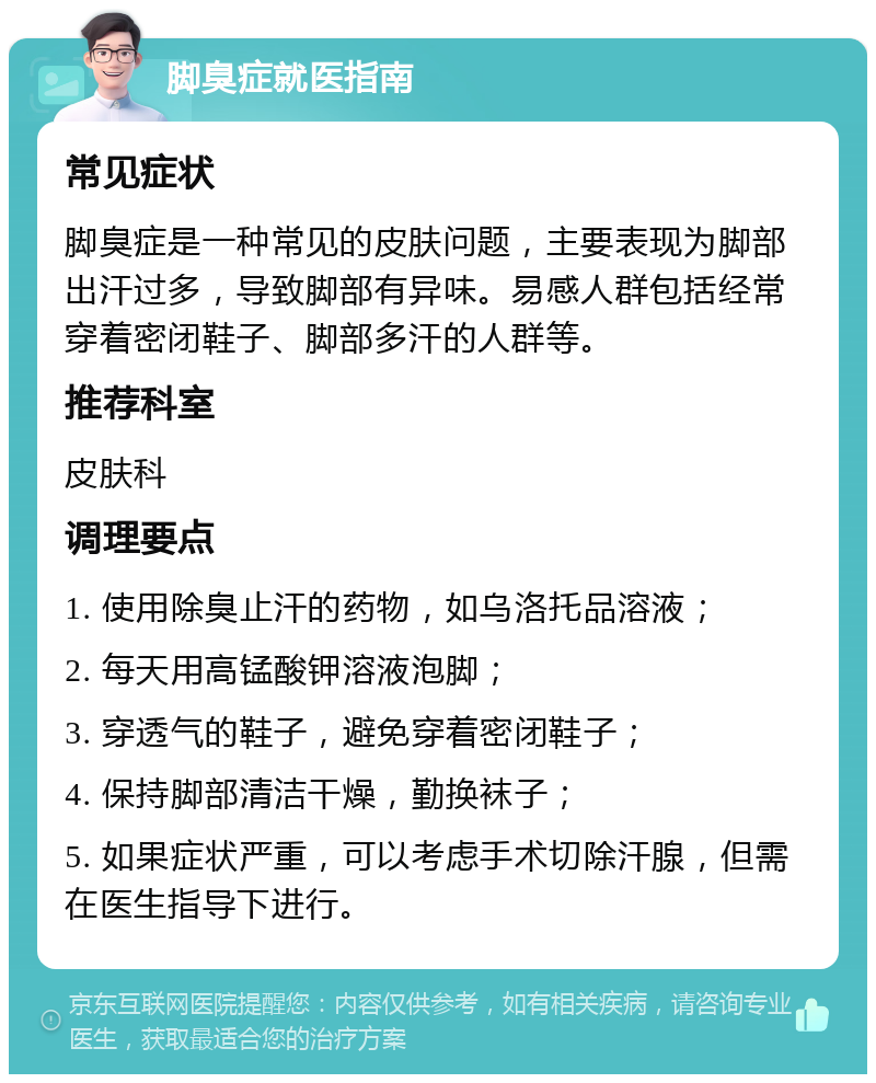 脚臭症就医指南 常见症状 脚臭症是一种常见的皮肤问题，主要表现为脚部出汗过多，导致脚部有异味。易感人群包括经常穿着密闭鞋子、脚部多汗的人群等。 推荐科室 皮肤科 调理要点 1. 使用除臭止汗的药物，如乌洛托品溶液； 2. 每天用高锰酸钾溶液泡脚； 3. 穿透气的鞋子，避免穿着密闭鞋子； 4. 保持脚部清洁干燥，勤换袜子； 5. 如果症状严重，可以考虑手术切除汗腺，但需在医生指导下进行。