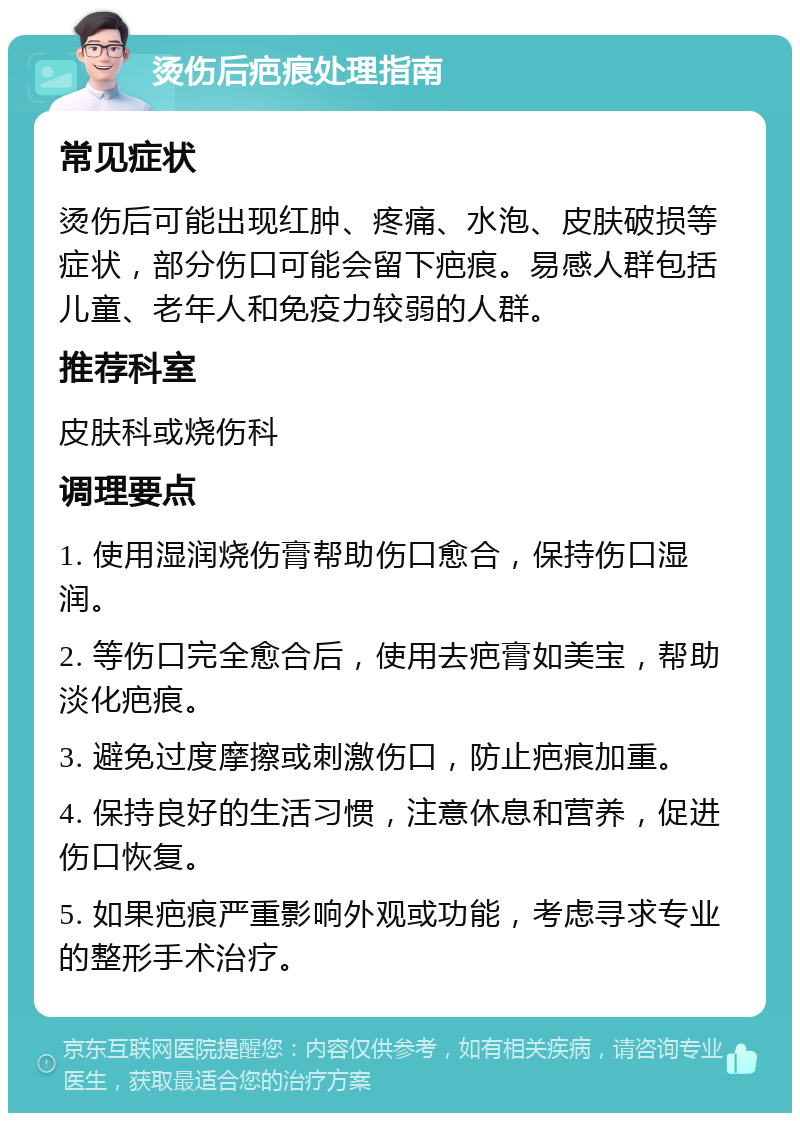 烫伤后疤痕处理指南 常见症状 烫伤后可能出现红肿、疼痛、水泡、皮肤破损等症状，部分伤口可能会留下疤痕。易感人群包括儿童、老年人和免疫力较弱的人群。 推荐科室 皮肤科或烧伤科 调理要点 1. 使用湿润烧伤膏帮助伤口愈合，保持伤口湿润。 2. 等伤口完全愈合后，使用去疤膏如美宝，帮助淡化疤痕。 3. 避免过度摩擦或刺激伤口，防止疤痕加重。 4. 保持良好的生活习惯，注意休息和营养，促进伤口恢复。 5. 如果疤痕严重影响外观或功能，考虑寻求专业的整形手术治疗。