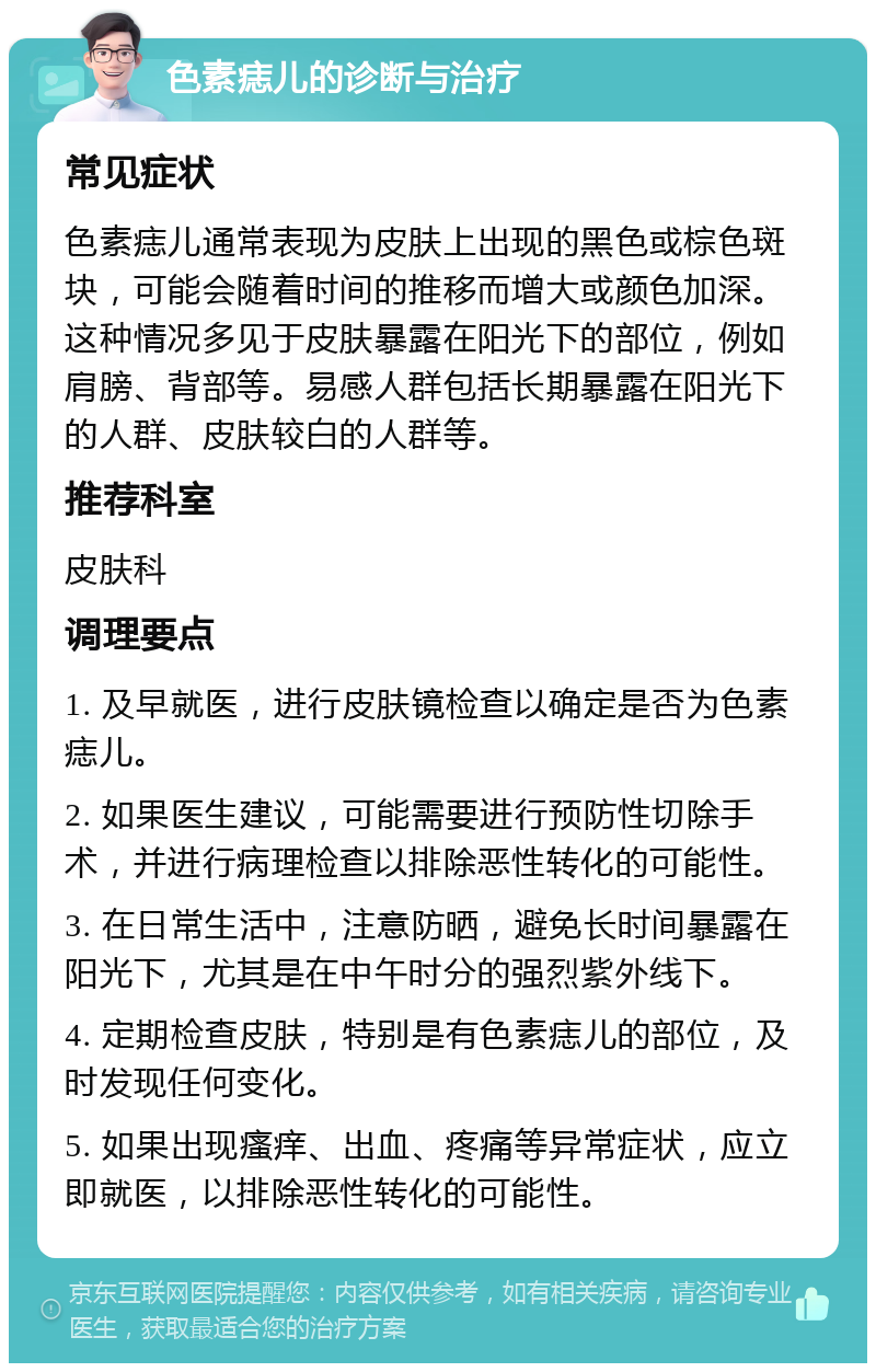 色素痣儿的诊断与治疗 常见症状 色素痣儿通常表现为皮肤上出现的黑色或棕色斑块，可能会随着时间的推移而增大或颜色加深。这种情况多见于皮肤暴露在阳光下的部位，例如肩膀、背部等。易感人群包括长期暴露在阳光下的人群、皮肤较白的人群等。 推荐科室 皮肤科 调理要点 1. 及早就医，进行皮肤镜检查以确定是否为色素痣儿。 2. 如果医生建议，可能需要进行预防性切除手术，并进行病理检查以排除恶性转化的可能性。 3. 在日常生活中，注意防晒，避免长时间暴露在阳光下，尤其是在中午时分的强烈紫外线下。 4. 定期检查皮肤，特别是有色素痣儿的部位，及时发现任何变化。 5. 如果出现瘙痒、出血、疼痛等异常症状，应立即就医，以排除恶性转化的可能性。