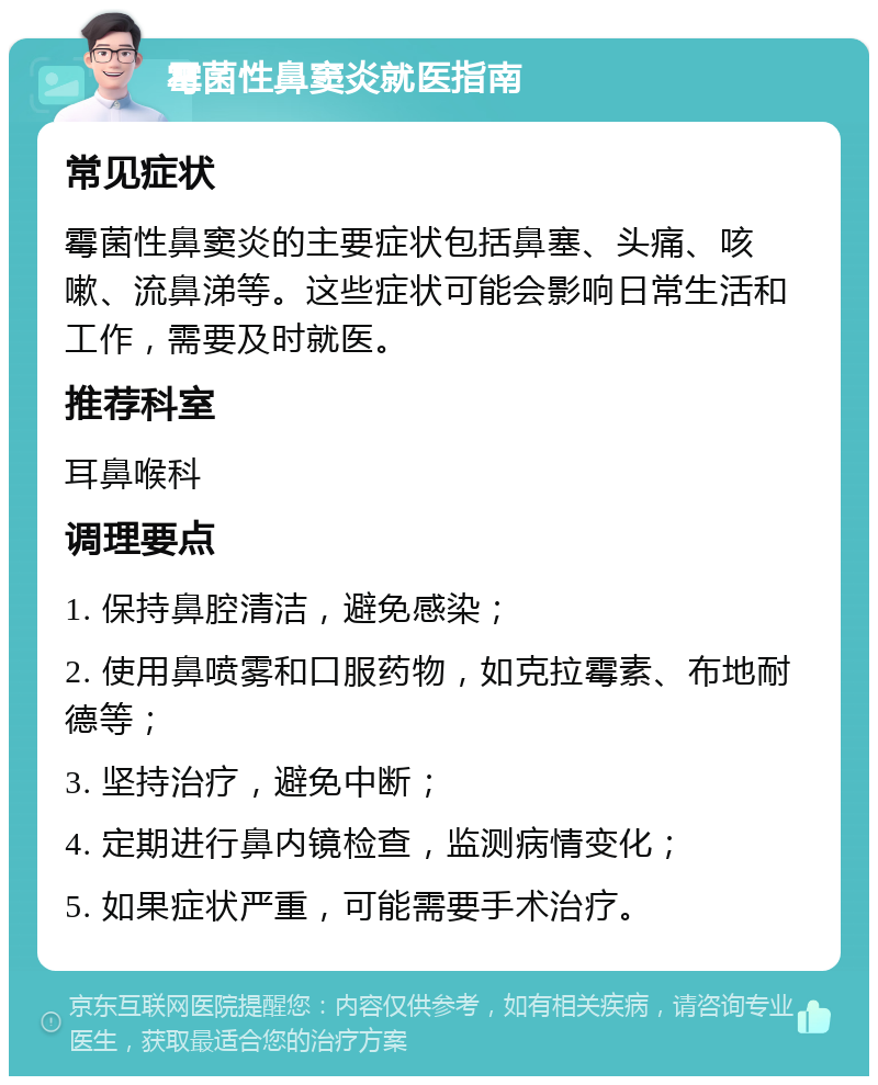 霉菌性鼻窦炎就医指南 常见症状 霉菌性鼻窦炎的主要症状包括鼻塞、头痛、咳嗽、流鼻涕等。这些症状可能会影响日常生活和工作，需要及时就医。 推荐科室 耳鼻喉科 调理要点 1. 保持鼻腔清洁，避免感染； 2. 使用鼻喷雾和口服药物，如克拉霉素、布地耐德等； 3. 坚持治疗，避免中断； 4. 定期进行鼻内镜检查，监测病情变化； 5. 如果症状严重，可能需要手术治疗。