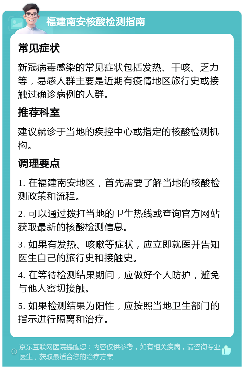 福建南安核酸检测指南 常见症状 新冠病毒感染的常见症状包括发热、干咳、乏力等，易感人群主要是近期有疫情地区旅行史或接触过确诊病例的人群。 推荐科室 建议就诊于当地的疾控中心或指定的核酸检测机构。 调理要点 1. 在福建南安地区，首先需要了解当地的核酸检测政策和流程。 2. 可以通过拨打当地的卫生热线或查询官方网站获取最新的核酸检测信息。 3. 如果有发热、咳嗽等症状，应立即就医并告知医生自己的旅行史和接触史。 4. 在等待检测结果期间，应做好个人防护，避免与他人密切接触。 5. 如果检测结果为阳性，应按照当地卫生部门的指示进行隔离和治疗。