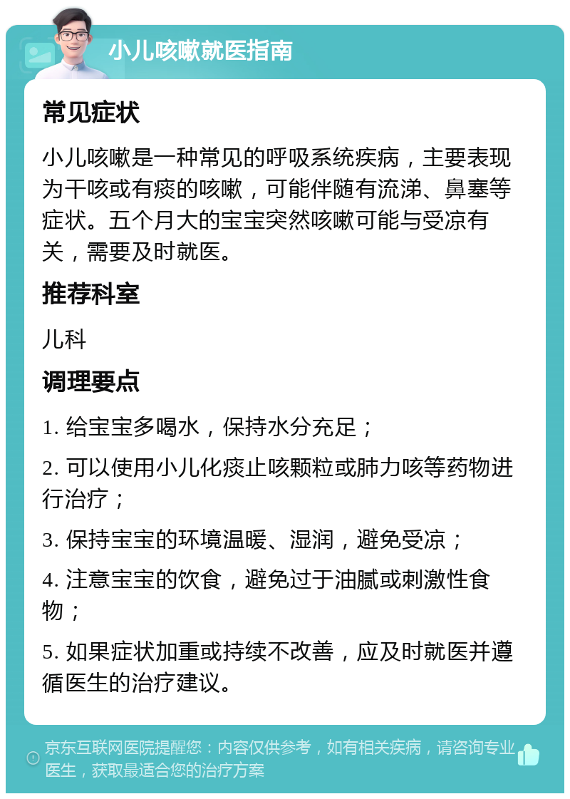 小儿咳嗽就医指南 常见症状 小儿咳嗽是一种常见的呼吸系统疾病，主要表现为干咳或有痰的咳嗽，可能伴随有流涕、鼻塞等症状。五个月大的宝宝突然咳嗽可能与受凉有关，需要及时就医。 推荐科室 儿科 调理要点 1. 给宝宝多喝水，保持水分充足； 2. 可以使用小儿化痰止咳颗粒或肺力咳等药物进行治疗； 3. 保持宝宝的环境温暖、湿润，避免受凉； 4. 注意宝宝的饮食，避免过于油腻或刺激性食物； 5. 如果症状加重或持续不改善，应及时就医并遵循医生的治疗建议。