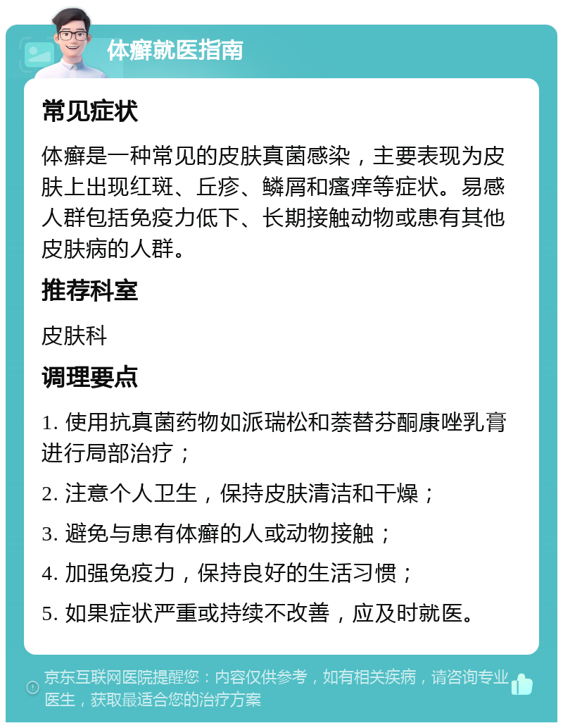 体癣就医指南 常见症状 体癣是一种常见的皮肤真菌感染，主要表现为皮肤上出现红斑、丘疹、鳞屑和瘙痒等症状。易感人群包括免疫力低下、长期接触动物或患有其他皮肤病的人群。 推荐科室 皮肤科 调理要点 1. 使用抗真菌药物如派瑞松和萘替芬酮康唑乳膏进行局部治疗； 2. 注意个人卫生，保持皮肤清洁和干燥； 3. 避免与患有体癣的人或动物接触； 4. 加强免疫力，保持良好的生活习惯； 5. 如果症状严重或持续不改善，应及时就医。