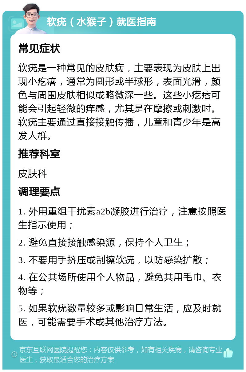 软疣（水猴子）就医指南 常见症状 软疣是一种常见的皮肤病，主要表现为皮肤上出现小疙瘩，通常为圆形或半球形，表面光滑，颜色与周围皮肤相似或略微深一些。这些小疙瘩可能会引起轻微的痒感，尤其是在摩擦或刺激时。软疣主要通过直接接触传播，儿童和青少年是高发人群。 推荐科室 皮肤科 调理要点 1. 外用重组干扰素a2b凝胶进行治疗，注意按照医生指示使用； 2. 避免直接接触感染源，保持个人卫生； 3. 不要用手挤压或刮擦软疣，以防感染扩散； 4. 在公共场所使用个人物品，避免共用毛巾、衣物等； 5. 如果软疣数量较多或影响日常生活，应及时就医，可能需要手术或其他治疗方法。