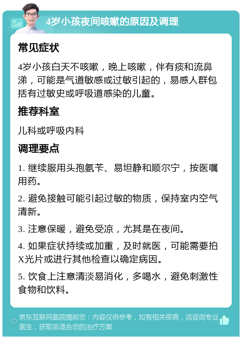 4岁小孩夜间咳嗽的原因及调理 常见症状 4岁小孩白天不咳嗽，晚上咳嗽，伴有痰和流鼻涕，可能是气道敏感或过敏引起的，易感人群包括有过敏史或呼吸道感染的儿童。 推荐科室 儿科或呼吸内科 调理要点 1. 继续服用头孢氨苄、易坦静和顺尔宁，按医嘱用药。 2. 避免接触可能引起过敏的物质，保持室内空气清新。 3. 注意保暖，避免受凉，尤其是在夜间。 4. 如果症状持续或加重，及时就医，可能需要拍X光片或进行其他检查以确定病因。 5. 饮食上注意清淡易消化，多喝水，避免刺激性食物和饮料。