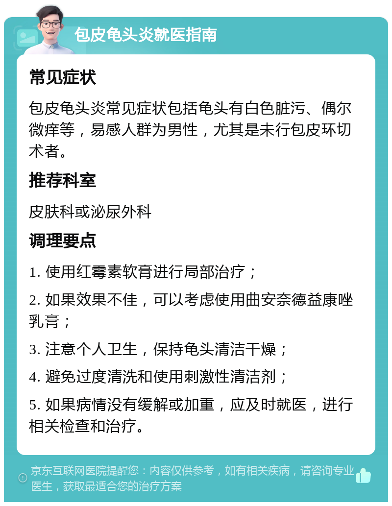 包皮龟头炎就医指南 常见症状 包皮龟头炎常见症状包括龟头有白色脏污、偶尔微痒等，易感人群为男性，尤其是未行包皮环切术者。 推荐科室 皮肤科或泌尿外科 调理要点 1. 使用红霉素软膏进行局部治疗； 2. 如果效果不佳，可以考虑使用曲安奈德益康唑乳膏； 3. 注意个人卫生，保持龟头清洁干燥； 4. 避免过度清洗和使用刺激性清洁剂； 5. 如果病情没有缓解或加重，应及时就医，进行相关检查和治疗。