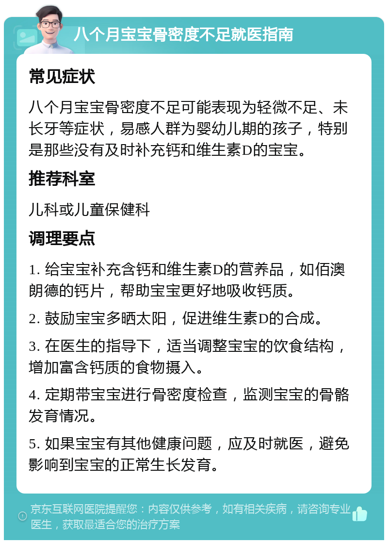 八个月宝宝骨密度不足就医指南 常见症状 八个月宝宝骨密度不足可能表现为轻微不足、未长牙等症状，易感人群为婴幼儿期的孩子，特别是那些没有及时补充钙和维生素D的宝宝。 推荐科室 儿科或儿童保健科 调理要点 1. 给宝宝补充含钙和维生素D的营养品，如佰澳朗德的钙片，帮助宝宝更好地吸收钙质。 2. 鼓励宝宝多晒太阳，促进维生素D的合成。 3. 在医生的指导下，适当调整宝宝的饮食结构，增加富含钙质的食物摄入。 4. 定期带宝宝进行骨密度检查，监测宝宝的骨骼发育情况。 5. 如果宝宝有其他健康问题，应及时就医，避免影响到宝宝的正常生长发育。