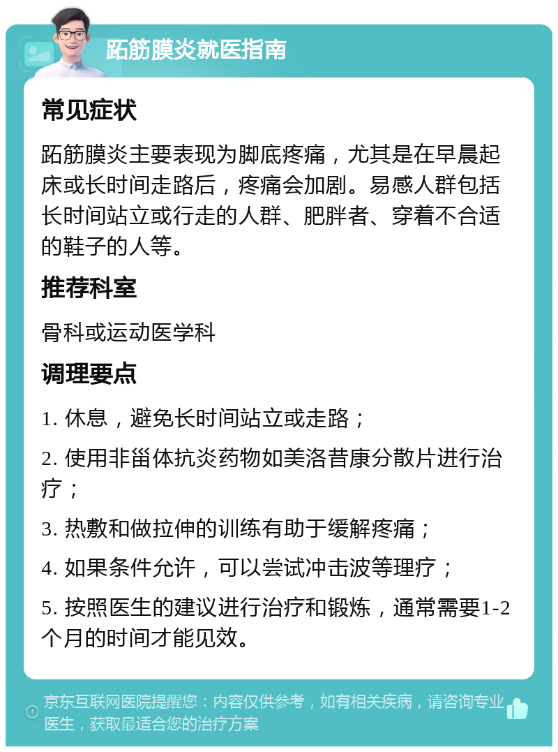 跖筋膜炎就医指南 常见症状 跖筋膜炎主要表现为脚底疼痛，尤其是在早晨起床或长时间走路后，疼痛会加剧。易感人群包括长时间站立或行走的人群、肥胖者、穿着不合适的鞋子的人等。 推荐科室 骨科或运动医学科 调理要点 1. 休息，避免长时间站立或走路； 2. 使用非甾体抗炎药物如美洛昔康分散片进行治疗； 3. 热敷和做拉伸的训练有助于缓解疼痛； 4. 如果条件允许，可以尝试冲击波等理疗； 5. 按照医生的建议进行治疗和锻炼，通常需要1-2个月的时间才能见效。