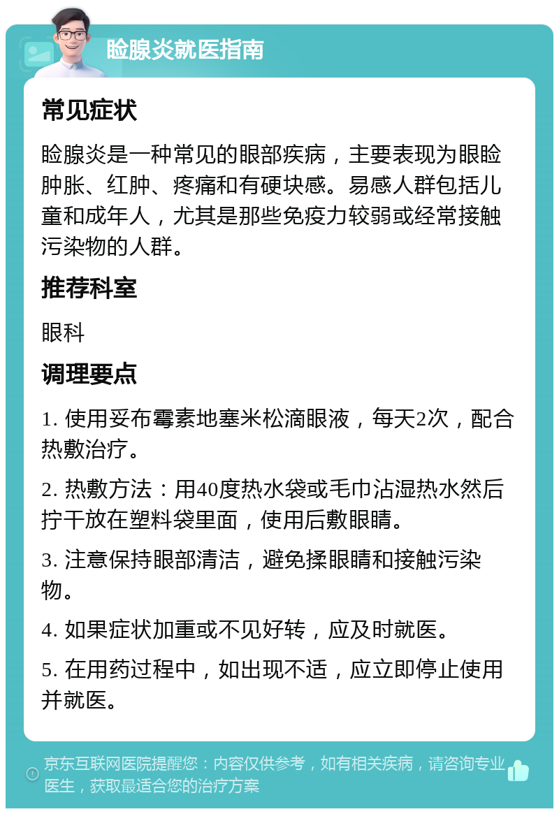 睑腺炎就医指南 常见症状 睑腺炎是一种常见的眼部疾病，主要表现为眼睑肿胀、红肿、疼痛和有硬块感。易感人群包括儿童和成年人，尤其是那些免疫力较弱或经常接触污染物的人群。 推荐科室 眼科 调理要点 1. 使用妥布霉素地塞米松滴眼液，每天2次，配合热敷治疗。 2. 热敷方法：用40度热水袋或毛巾沾湿热水然后拧干放在塑料袋里面，使用后敷眼睛。 3. 注意保持眼部清洁，避免揉眼睛和接触污染物。 4. 如果症状加重或不见好转，应及时就医。 5. 在用药过程中，如出现不适，应立即停止使用并就医。