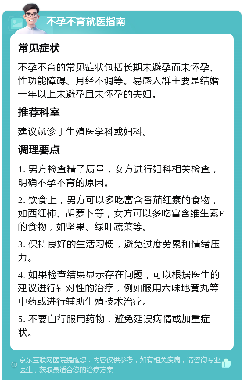 不孕不育就医指南 常见症状 不孕不育的常见症状包括长期未避孕而未怀孕、性功能障碍、月经不调等。易感人群主要是结婚一年以上未避孕且未怀孕的夫妇。 推荐科室 建议就诊于生殖医学科或妇科。 调理要点 1. 男方检查精子质量，女方进行妇科相关检查，明确不孕不育的原因。 2. 饮食上，男方可以多吃富含番茄红素的食物，如西红柿、胡萝卜等，女方可以多吃富含维生素E的食物，如坚果、绿叶蔬菜等。 3. 保持良好的生活习惯，避免过度劳累和情绪压力。 4. 如果检查结果显示存在问题，可以根据医生的建议进行针对性的治疗，例如服用六味地黄丸等中药或进行辅助生殖技术治疗。 5. 不要自行服用药物，避免延误病情或加重症状。