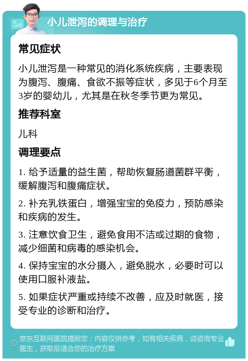 小儿泄泻的调理与治疗 常见症状 小儿泄泻是一种常见的消化系统疾病，主要表现为腹泻、腹痛、食欲不振等症状，多见于6个月至3岁的婴幼儿，尤其是在秋冬季节更为常见。 推荐科室 儿科 调理要点 1. 给予适量的益生菌，帮助恢复肠道菌群平衡，缓解腹泻和腹痛症状。 2. 补充乳铁蛋白，增强宝宝的免疫力，预防感染和疾病的发生。 3. 注意饮食卫生，避免食用不洁或过期的食物，减少细菌和病毒的感染机会。 4. 保持宝宝的水分摄入，避免脱水，必要时可以使用口服补液盐。 5. 如果症状严重或持续不改善，应及时就医，接受专业的诊断和治疗。