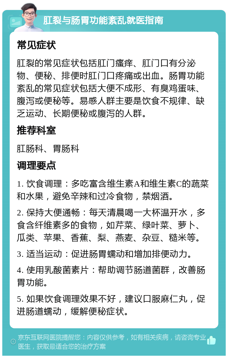 肛裂与肠胃功能紊乱就医指南 常见症状 肛裂的常见症状包括肛门瘙痒、肛门口有分泌物、便秘、排便时肛门口疼痛或出血。肠胃功能紊乱的常见症状包括大便不成形、有臭鸡蛋味、腹泻或便秘等。易感人群主要是饮食不规律、缺乏运动、长期便秘或腹泻的人群。 推荐科室 肛肠科、胃肠科 调理要点 1. 饮食调理：多吃富含维生素A和维生素C的蔬菜和水果，避免辛辣和过冷食物，禁烟酒。 2. 保持大便通畅：每天清晨喝一大杯温开水，多食含纤维素多的食物，如芹菜、绿叶菜、萝卜、瓜类、苹果、香蕉、梨、燕麦、杂豆、糙米等。 3. 适当运动：促进肠胃蠕动和增加排便动力。 4. 使用乳酸菌素片：帮助调节肠道菌群，改善肠胃功能。 5. 如果饮食调理效果不好，建议口服麻仁丸，促进肠道蠕动，缓解便秘症状。