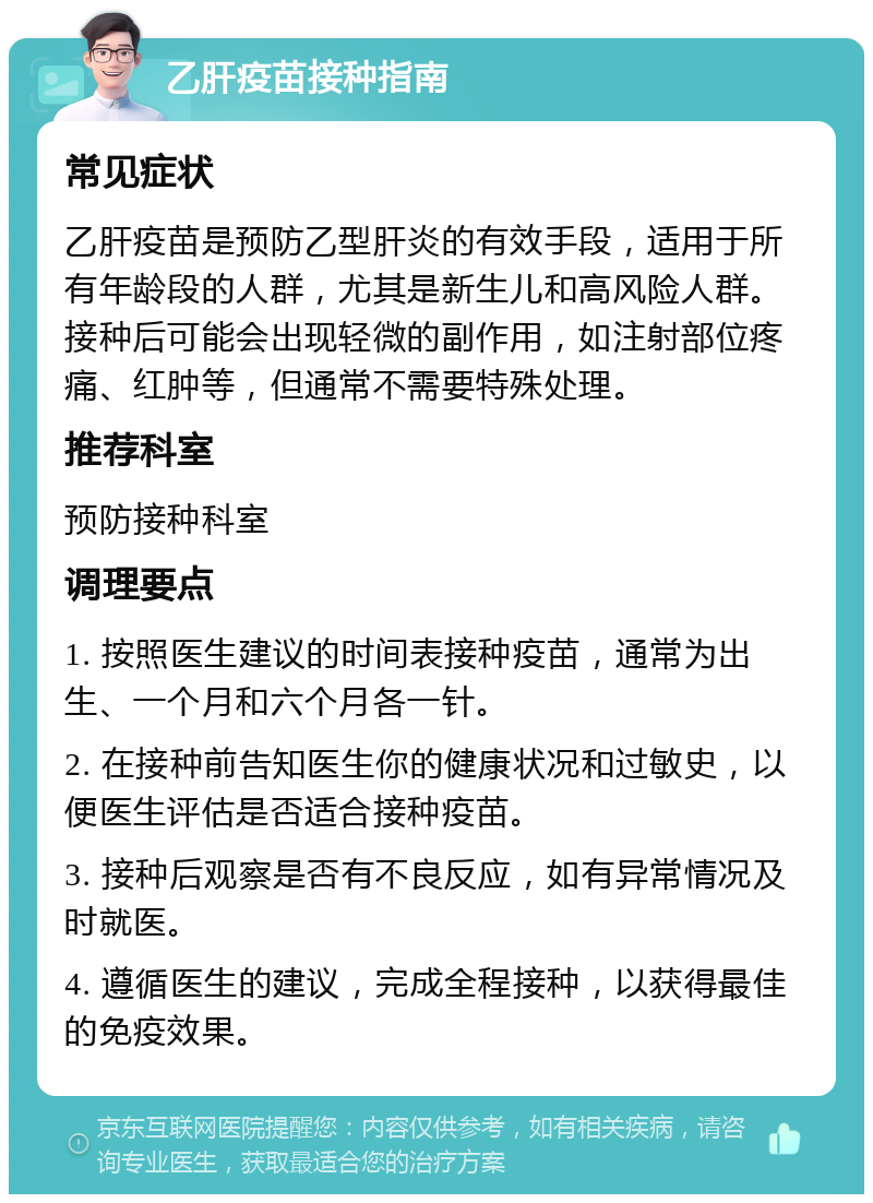 乙肝疫苗接种指南 常见症状 乙肝疫苗是预防乙型肝炎的有效手段，适用于所有年龄段的人群，尤其是新生儿和高风险人群。接种后可能会出现轻微的副作用，如注射部位疼痛、红肿等，但通常不需要特殊处理。 推荐科室 预防接种科室 调理要点 1. 按照医生建议的时间表接种疫苗，通常为出生、一个月和六个月各一针。 2. 在接种前告知医生你的健康状况和过敏史，以便医生评估是否适合接种疫苗。 3. 接种后观察是否有不良反应，如有异常情况及时就医。 4. 遵循医生的建议，完成全程接种，以获得最佳的免疫效果。