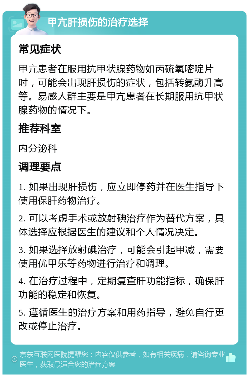 甲亢肝损伤的治疗选择 常见症状 甲亢患者在服用抗甲状腺药物如丙硫氧嘧啶片时，可能会出现肝损伤的症状，包括转氨酶升高等。易感人群主要是甲亢患者在长期服用抗甲状腺药物的情况下。 推荐科室 内分泌科 调理要点 1. 如果出现肝损伤，应立即停药并在医生指导下使用保肝药物治疗。 2. 可以考虑手术或放射碘治疗作为替代方案，具体选择应根据医生的建议和个人情况决定。 3. 如果选择放射碘治疗，可能会引起甲减，需要使用优甲乐等药物进行治疗和调理。 4. 在治疗过程中，定期复查肝功能指标，确保肝功能的稳定和恢复。 5. 遵循医生的治疗方案和用药指导，避免自行更改或停止治疗。