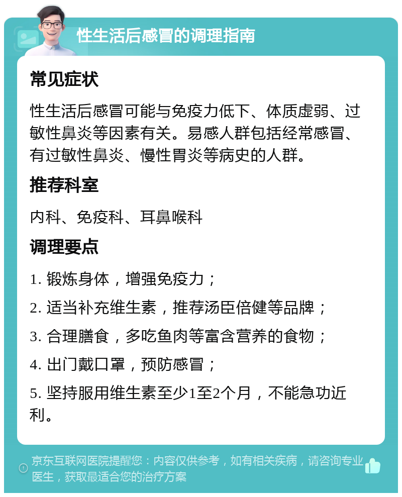 性生活后感冒的调理指南 常见症状 性生活后感冒可能与免疫力低下、体质虚弱、过敏性鼻炎等因素有关。易感人群包括经常感冒、有过敏性鼻炎、慢性胃炎等病史的人群。 推荐科室 内科、免疫科、耳鼻喉科 调理要点 1. 锻炼身体，增强免疫力； 2. 适当补充维生素，推荐汤臣倍健等品牌； 3. 合理膳食，多吃鱼肉等富含营养的食物； 4. 出门戴口罩，预防感冒； 5. 坚持服用维生素至少1至2个月，不能急功近利。