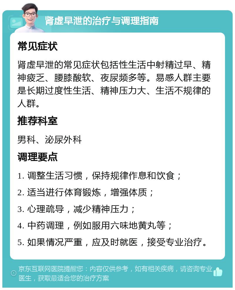 肾虚早泄的治疗与调理指南 常见症状 肾虚早泄的常见症状包括性生活中射精过早、精神疲乏、腰膝酸软、夜尿频多等。易感人群主要是长期过度性生活、精神压力大、生活不规律的人群。 推荐科室 男科、泌尿外科 调理要点 1. 调整生活习惯，保持规律作息和饮食； 2. 适当进行体育锻炼，增强体质； 3. 心理疏导，减少精神压力； 4. 中药调理，例如服用六味地黄丸等； 5. 如果情况严重，应及时就医，接受专业治疗。