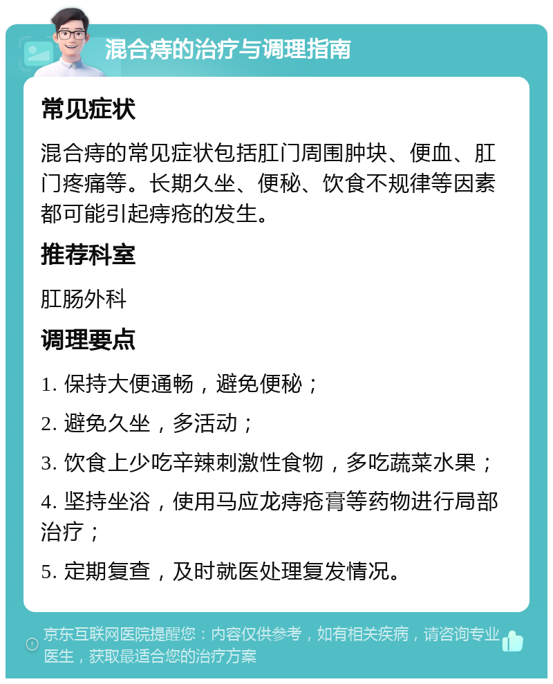 混合痔的治疗与调理指南 常见症状 混合痔的常见症状包括肛门周围肿块、便血、肛门疼痛等。长期久坐、便秘、饮食不规律等因素都可能引起痔疮的发生。 推荐科室 肛肠外科 调理要点 1. 保持大便通畅，避免便秘； 2. 避免久坐，多活动； 3. 饮食上少吃辛辣刺激性食物，多吃蔬菜水果； 4. 坚持坐浴，使用马应龙痔疮膏等药物进行局部治疗； 5. 定期复查，及时就医处理复发情况。