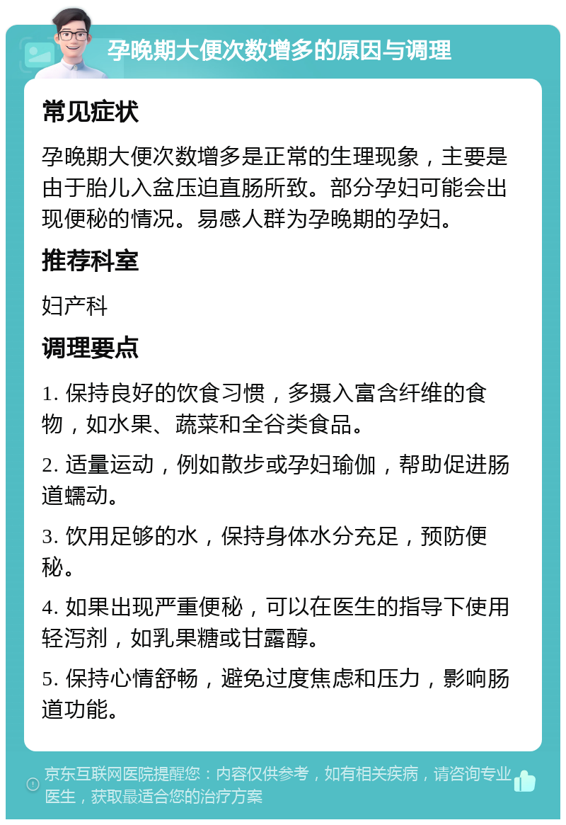 孕晚期大便次数增多的原因与调理 常见症状 孕晚期大便次数增多是正常的生理现象，主要是由于胎儿入盆压迫直肠所致。部分孕妇可能会出现便秘的情况。易感人群为孕晚期的孕妇。 推荐科室 妇产科 调理要点 1. 保持良好的饮食习惯，多摄入富含纤维的食物，如水果、蔬菜和全谷类食品。 2. 适量运动，例如散步或孕妇瑜伽，帮助促进肠道蠕动。 3. 饮用足够的水，保持身体水分充足，预防便秘。 4. 如果出现严重便秘，可以在医生的指导下使用轻泻剂，如乳果糖或甘露醇。 5. 保持心情舒畅，避免过度焦虑和压力，影响肠道功能。