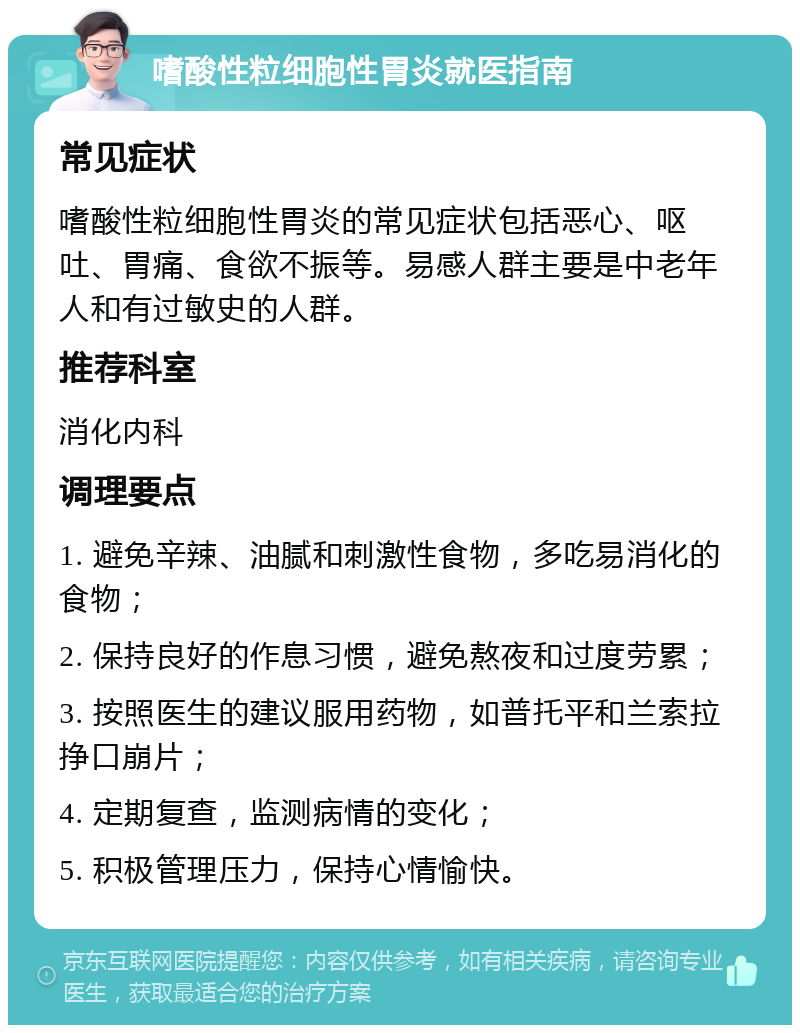 嗜酸性粒细胞性胃炎就医指南 常见症状 嗜酸性粒细胞性胃炎的常见症状包括恶心、呕吐、胃痛、食欲不振等。易感人群主要是中老年人和有过敏史的人群。 推荐科室 消化内科 调理要点 1. 避免辛辣、油腻和刺激性食物，多吃易消化的食物； 2. 保持良好的作息习惯，避免熬夜和过度劳累； 3. 按照医生的建议服用药物，如普托平和兰索拉挣口崩片； 4. 定期复查，监测病情的变化； 5. 积极管理压力，保持心情愉快。