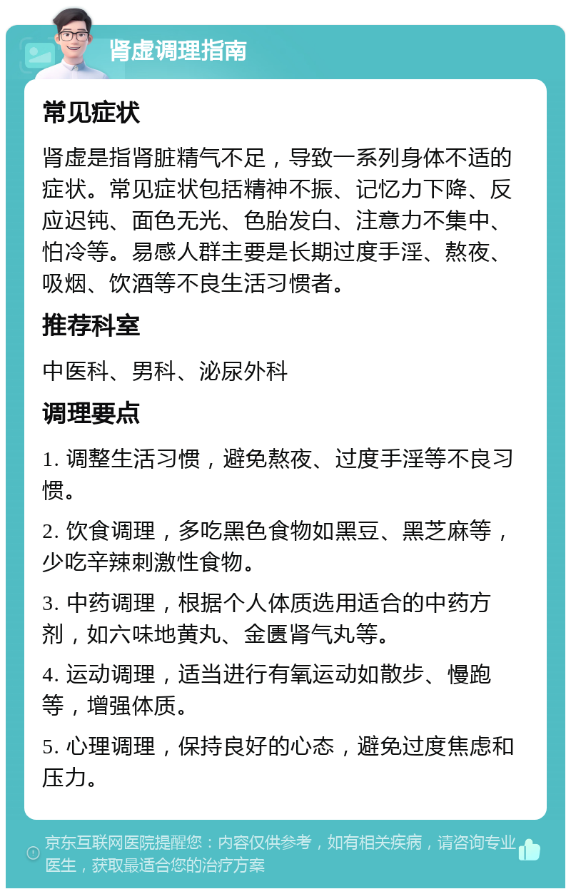 肾虚调理指南 常见症状 肾虚是指肾脏精气不足，导致一系列身体不适的症状。常见症状包括精神不振、记忆力下降、反应迟钝、面色无光、色胎发白、注意力不集中、怕冷等。易感人群主要是长期过度手淫、熬夜、吸烟、饮酒等不良生活习惯者。 推荐科室 中医科、男科、泌尿外科 调理要点 1. 调整生活习惯，避免熬夜、过度手淫等不良习惯。 2. 饮食调理，多吃黑色食物如黑豆、黑芝麻等，少吃辛辣刺激性食物。 3. 中药调理，根据个人体质选用适合的中药方剂，如六味地黄丸、金匮肾气丸等。 4. 运动调理，适当进行有氧运动如散步、慢跑等，增强体质。 5. 心理调理，保持良好的心态，避免过度焦虑和压力。