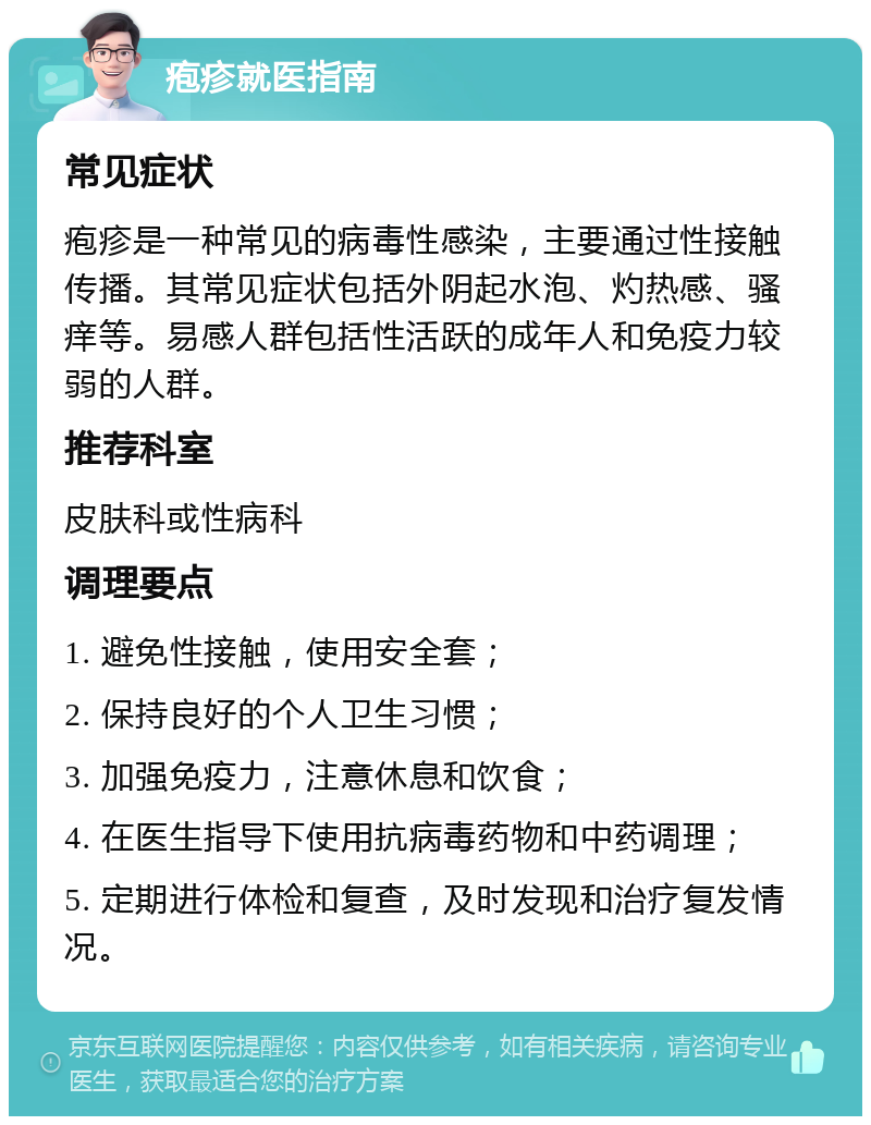 疱疹就医指南 常见症状 疱疹是一种常见的病毒性感染，主要通过性接触传播。其常见症状包括外阴起水泡、灼热感、骚痒等。易感人群包括性活跃的成年人和免疫力较弱的人群。 推荐科室 皮肤科或性病科 调理要点 1. 避免性接触，使用安全套； 2. 保持良好的个人卫生习惯； 3. 加强免疫力，注意休息和饮食； 4. 在医生指导下使用抗病毒药物和中药调理； 5. 定期进行体检和复查，及时发现和治疗复发情况。