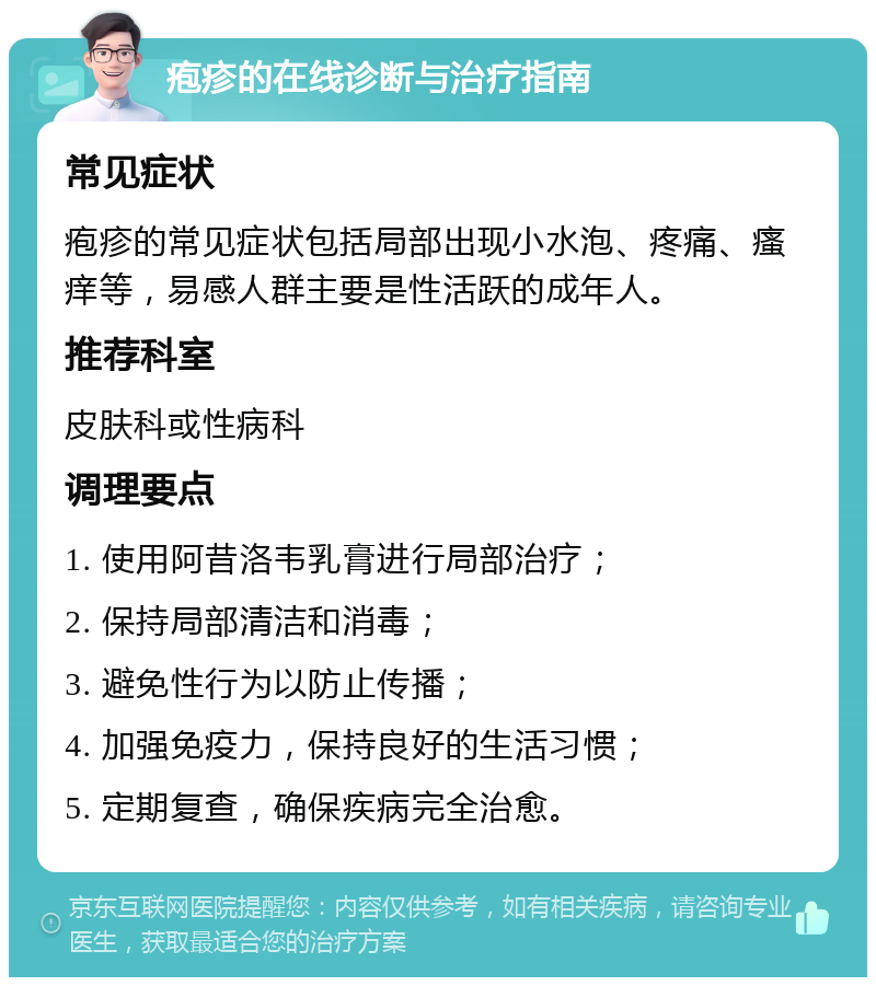 疱疹的在线诊断与治疗指南 常见症状 疱疹的常见症状包括局部出现小水泡、疼痛、瘙痒等，易感人群主要是性活跃的成年人。 推荐科室 皮肤科或性病科 调理要点 1. 使用阿昔洛韦乳膏进行局部治疗； 2. 保持局部清洁和消毒； 3. 避免性行为以防止传播； 4. 加强免疫力，保持良好的生活习惯； 5. 定期复查，确保疾病完全治愈。