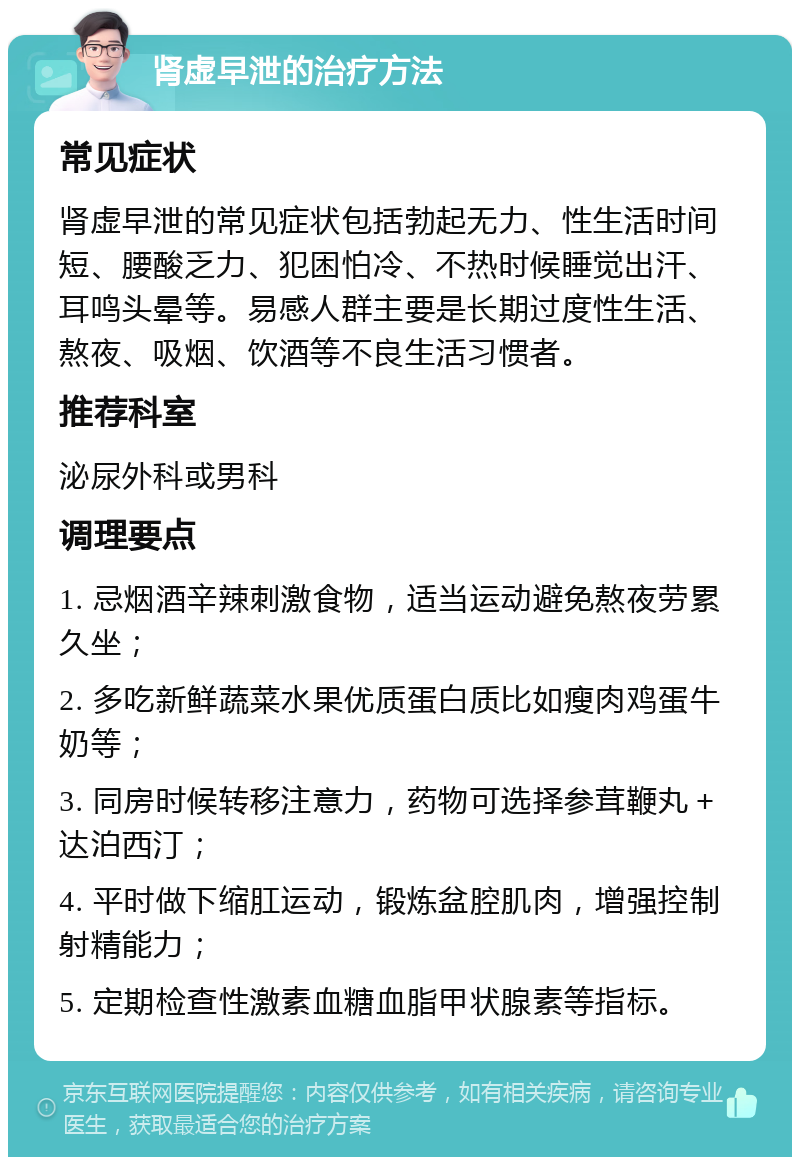 肾虚早泄的治疗方法 常见症状 肾虚早泄的常见症状包括勃起无力、性生活时间短、腰酸乏力、犯困怕冷、不热时候睡觉出汗、耳鸣头晕等。易感人群主要是长期过度性生活、熬夜、吸烟、饮酒等不良生活习惯者。 推荐科室 泌尿外科或男科 调理要点 1. 忌烟酒辛辣刺激食物，适当运动避免熬夜劳累久坐； 2. 多吃新鲜蔬菜水果优质蛋白质比如瘦肉鸡蛋牛奶等； 3. 同房时候转移注意力，药物可选择参茸鞭丸＋达泊西汀； 4. 平时做下缩肛运动，锻炼盆腔肌肉，增强控制射精能力； 5. 定期检查性激素血糖血脂甲状腺素等指标。