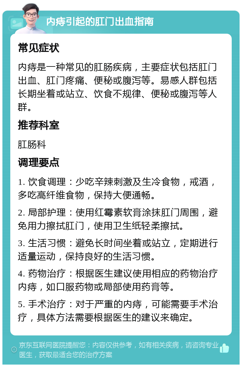 内痔引起的肛门出血指南 常见症状 内痔是一种常见的肛肠疾病，主要症状包括肛门出血、肛门疼痛、便秘或腹泻等。易感人群包括长期坐着或站立、饮食不规律、便秘或腹泻等人群。 推荐科室 肛肠科 调理要点 1. 饮食调理：少吃辛辣刺激及生冷食物，戒酒，多吃高纤维食物，保持大便通畅。 2. 局部护理：使用红霉素软膏涂抹肛门周围，避免用力擦拭肛门，使用卫生纸轻柔擦拭。 3. 生活习惯：避免长时间坐着或站立，定期进行适量运动，保持良好的生活习惯。 4. 药物治疗：根据医生建议使用相应的药物治疗内痔，如口服药物或局部使用药膏等。 5. 手术治疗：对于严重的内痔，可能需要手术治疗，具体方法需要根据医生的建议来确定。