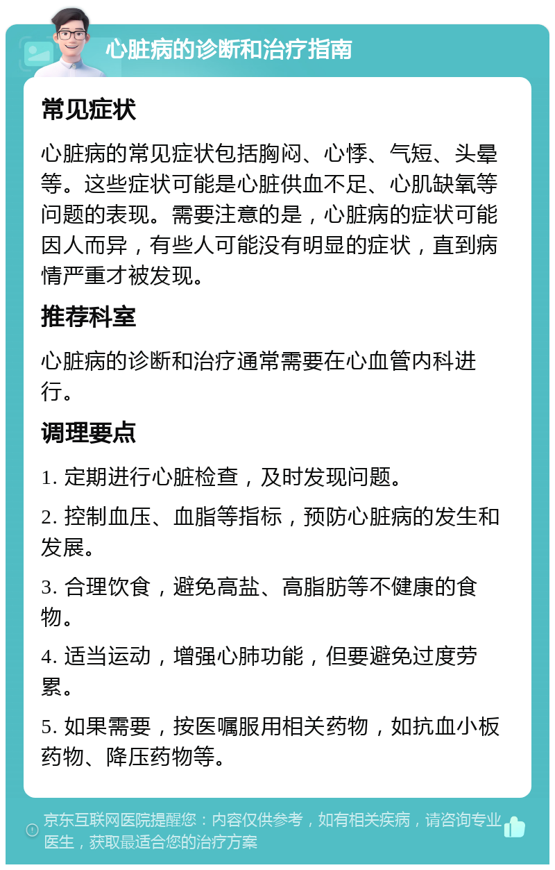 心脏病的诊断和治疗指南 常见症状 心脏病的常见症状包括胸闷、心悸、气短、头晕等。这些症状可能是心脏供血不足、心肌缺氧等问题的表现。需要注意的是，心脏病的症状可能因人而异，有些人可能没有明显的症状，直到病情严重才被发现。 推荐科室 心脏病的诊断和治疗通常需要在心血管内科进行。 调理要点 1. 定期进行心脏检查，及时发现问题。 2. 控制血压、血脂等指标，预防心脏病的发生和发展。 3. 合理饮食，避免高盐、高脂肪等不健康的食物。 4. 适当运动，增强心肺功能，但要避免过度劳累。 5. 如果需要，按医嘱服用相关药物，如抗血小板药物、降压药物等。