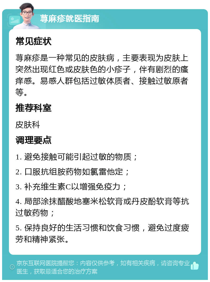 荨麻疹就医指南 常见症状 荨麻疹是一种常见的皮肤病，主要表现为皮肤上突然出现红色或皮肤色的小疹子，伴有剧烈的瘙痒感。易感人群包括过敏体质者、接触过敏原者等。 推荐科室 皮肤科 调理要点 1. 避免接触可能引起过敏的物质； 2. 口服抗组胺药物如氯雷他定； 3. 补充维生素C以增强免疫力； 4. 局部涂抹醋酸地塞米松软膏或丹皮酚软膏等抗过敏药物； 5. 保持良好的生活习惯和饮食习惯，避免过度疲劳和精神紧张。