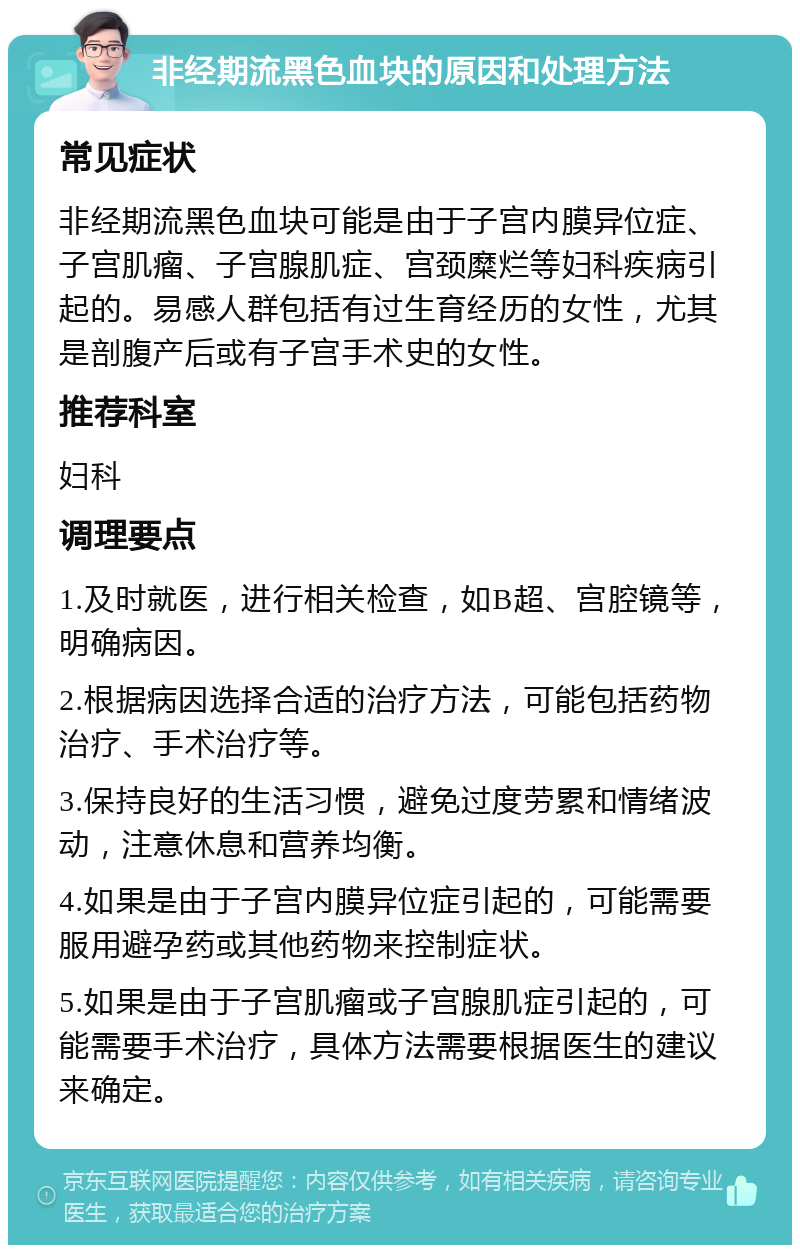 非经期流黑色血块的原因和处理方法 常见症状 非经期流黑色血块可能是由于子宫内膜异位症、子宫肌瘤、子宫腺肌症、宫颈糜烂等妇科疾病引起的。易感人群包括有过生育经历的女性，尤其是剖腹产后或有子宫手术史的女性。 推荐科室 妇科 调理要点 1.及时就医，进行相关检查，如B超、宫腔镜等，明确病因。 2.根据病因选择合适的治疗方法，可能包括药物治疗、手术治疗等。 3.保持良好的生活习惯，避免过度劳累和情绪波动，注意休息和营养均衡。 4.如果是由于子宫内膜异位症引起的，可能需要服用避孕药或其他药物来控制症状。 5.如果是由于子宫肌瘤或子宫腺肌症引起的，可能需要手术治疗，具体方法需要根据医生的建议来确定。