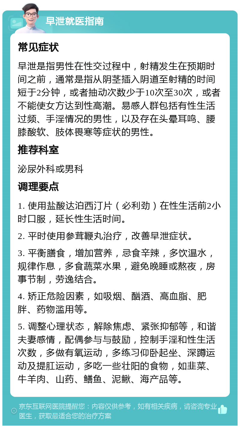 早泄就医指南 常见症状 早泄是指男性在性交过程中，射精发生在预期时间之前，通常是指从阴茎插入阴道至射精的时间短于2分钟，或者抽动次数少于10次至30次，或者不能使女方达到性高潮。易感人群包括有性生活过频、手淫情况的男性，以及存在头晕耳鸣、腰膝酸软、肢体畏寒等症状的男性。 推荐科室 泌尿外科或男科 调理要点 1. 使用盐酸达泊西汀片（必利劲）在性生活前2小时口服，延长性生活时间。 2. 平时使用参茸鞭丸治疗，改善早泄症状。 3. 平衡膳食，增加营养，忌食辛辣，多饮温水，规律作息，多食蔬菜水果，避免晚睡或熬夜，房事节制，劳逸结合。 4. 矫正危险因素，如吸烟、酗酒、高血脂、肥胖、药物滥用等。 5. 调整心理状态，解除焦虑、紧张抑郁等，和谐夫妻感情，配偶参与与鼓励，控制手淫和性生活次数，多做有氧运动，多练习仰卧起坐、深蹲运动及提肛运动，多吃一些壮阳的食物，如韭菜、牛羊肉、山药、鳝鱼、泥鳅、海产品等。