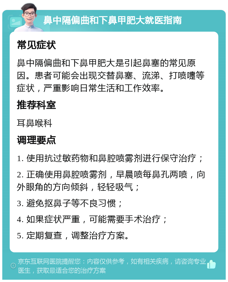 鼻中隔偏曲和下鼻甲肥大就医指南 常见症状 鼻中隔偏曲和下鼻甲肥大是引起鼻塞的常见原因。患者可能会出现交替鼻塞、流涕、打喷嚏等症状，严重影响日常生活和工作效率。 推荐科室 耳鼻喉科 调理要点 1. 使用抗过敏药物和鼻腔喷雾剂进行保守治疗； 2. 正确使用鼻腔喷雾剂，早晨喷每鼻孔两喷，向外眼角的方向倾斜，轻轻吸气； 3. 避免抠鼻子等不良习惯； 4. 如果症状严重，可能需要手术治疗； 5. 定期复查，调整治疗方案。