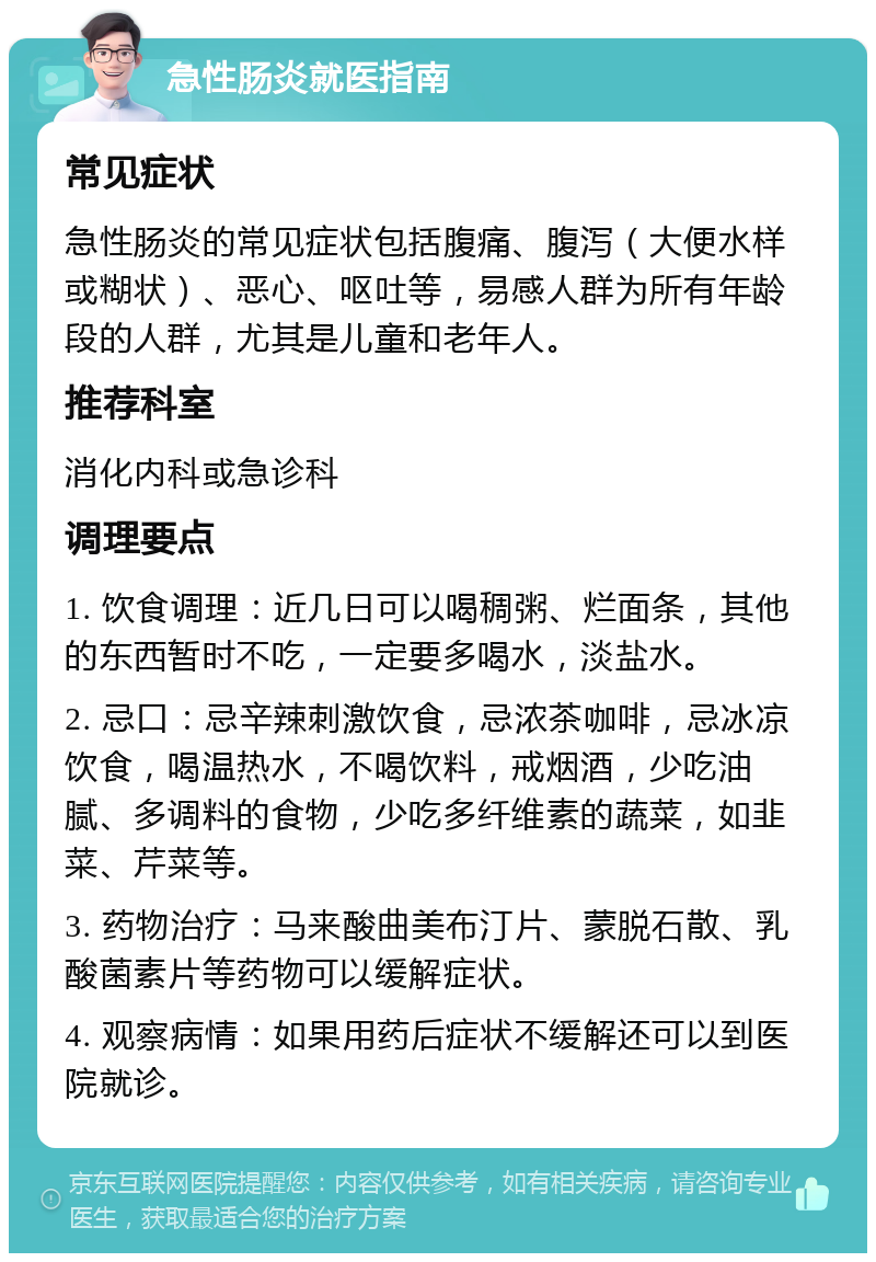 急性肠炎就医指南 常见症状 急性肠炎的常见症状包括腹痛、腹泻（大便水样或糊状）、恶心、呕吐等，易感人群为所有年龄段的人群，尤其是儿童和老年人。 推荐科室 消化内科或急诊科 调理要点 1. 饮食调理：近几日可以喝稠粥、烂面条，其他的东西暂时不吃，一定要多喝水，淡盐水。 2. 忌口：忌辛辣刺激饮食，忌浓茶咖啡，忌冰凉饮食，喝温热水，不喝饮料，戒烟酒，少吃油腻、多调料的食物，少吃多纤维素的蔬菜，如韭菜、芹菜等。 3. 药物治疗：马来酸曲美布汀片、蒙脱石散、乳酸菌素片等药物可以缓解症状。 4. 观察病情：如果用药后症状不缓解还可以到医院就诊。