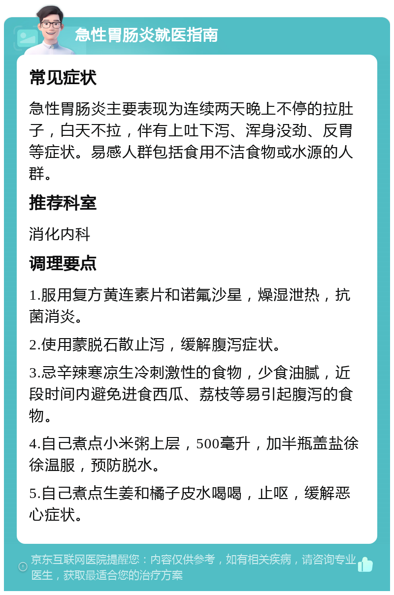 急性胃肠炎就医指南 常见症状 急性胃肠炎主要表现为连续两天晚上不停的拉肚子，白天不拉，伴有上吐下泻、浑身没劲、反胃等症状。易感人群包括食用不洁食物或水源的人群。 推荐科室 消化内科 调理要点 1.服用复方黄连素片和诺氟沙星，燥湿泄热，抗菌消炎。 2.使用蒙脱石散止泻，缓解腹泻症状。 3.忌辛辣寒凉生冷刺激性的食物，少食油腻，近段时间内避免进食西瓜、荔枝等易引起腹泻的食物。 4.自己煮点小米粥上层，500毫升，加半瓶盖盐徐徐温服，预防脱水。 5.自己煮点生姜和橘子皮水喝喝，止呕，缓解恶心症状。