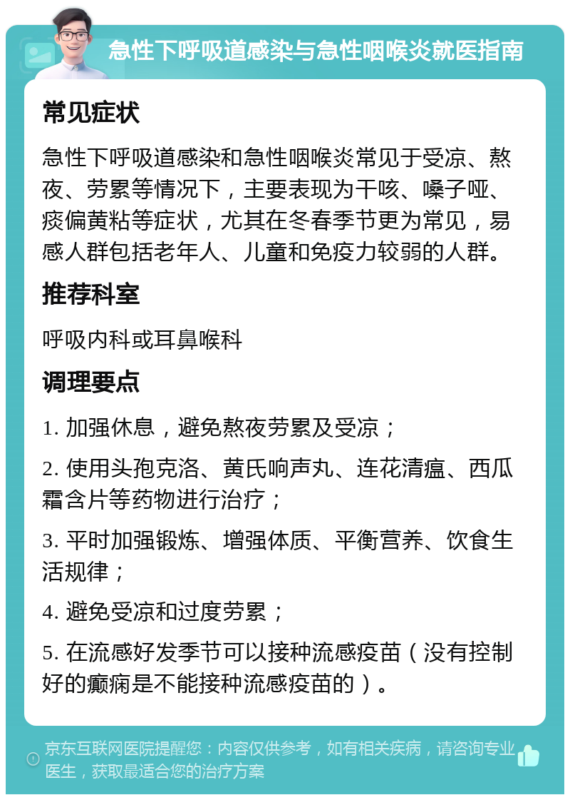 急性下呼吸道感染与急性咽喉炎就医指南 常见症状 急性下呼吸道感染和急性咽喉炎常见于受凉、熬夜、劳累等情况下，主要表现为干咳、嗓子哑、痰偏黄粘等症状，尤其在冬春季节更为常见，易感人群包括老年人、儿童和免疫力较弱的人群。 推荐科室 呼吸内科或耳鼻喉科 调理要点 1. 加强休息，避免熬夜劳累及受凉； 2. 使用头孢克洛、黄氏响声丸、连花清瘟、西瓜霜含片等药物进行治疗； 3. 平时加强锻炼、增强体质、平衡营养、饮食生活规律； 4. 避免受凉和过度劳累； 5. 在流感好发季节可以接种流感疫苗（没有控制好的癫痫是不能接种流感疫苗的）。