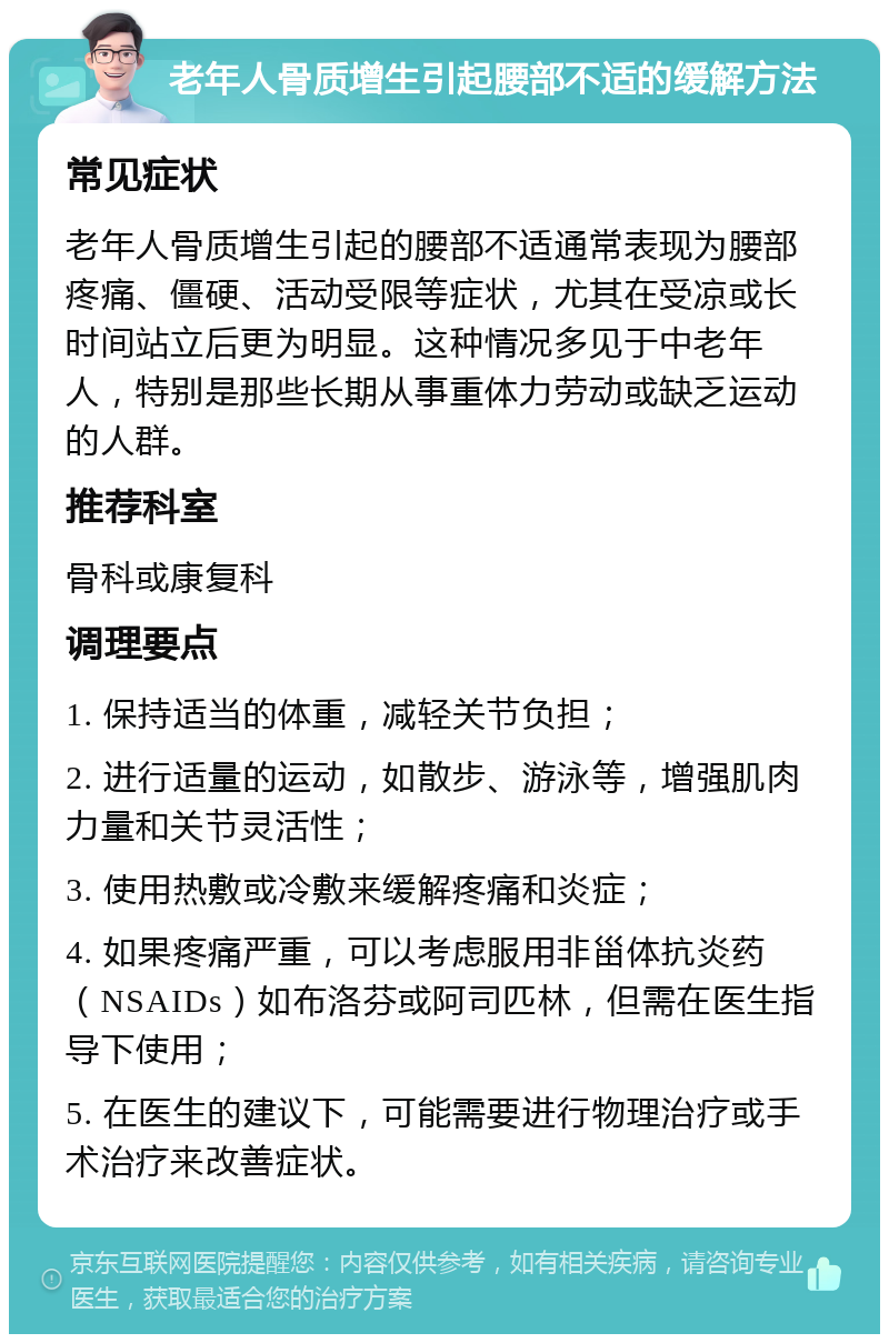 老年人骨质增生引起腰部不适的缓解方法 常见症状 老年人骨质增生引起的腰部不适通常表现为腰部疼痛、僵硬、活动受限等症状，尤其在受凉或长时间站立后更为明显。这种情况多见于中老年人，特别是那些长期从事重体力劳动或缺乏运动的人群。 推荐科室 骨科或康复科 调理要点 1. 保持适当的体重，减轻关节负担； 2. 进行适量的运动，如散步、游泳等，增强肌肉力量和关节灵活性； 3. 使用热敷或冷敷来缓解疼痛和炎症； 4. 如果疼痛严重，可以考虑服用非甾体抗炎药（NSAIDs）如布洛芬或阿司匹林，但需在医生指导下使用； 5. 在医生的建议下，可能需要进行物理治疗或手术治疗来改善症状。