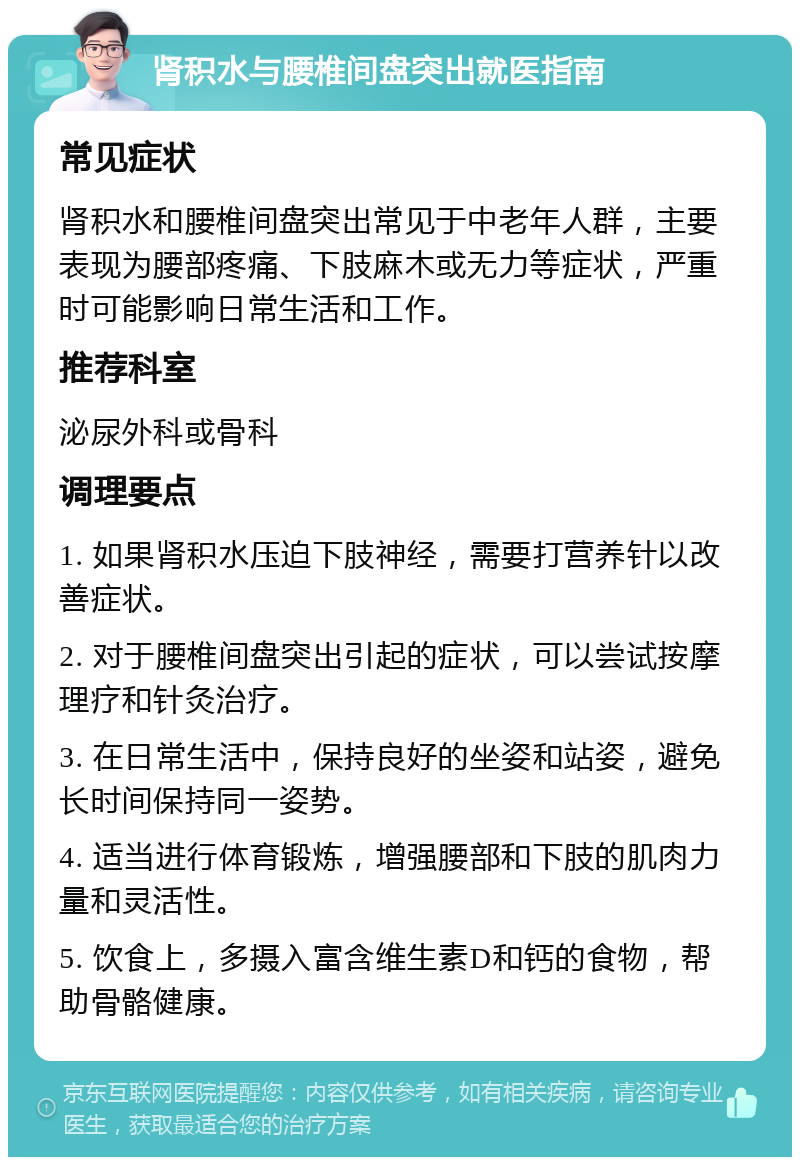 肾积水与腰椎间盘突出就医指南 常见症状 肾积水和腰椎间盘突出常见于中老年人群，主要表现为腰部疼痛、下肢麻木或无力等症状，严重时可能影响日常生活和工作。 推荐科室 泌尿外科或骨科 调理要点 1. 如果肾积水压迫下肢神经，需要打营养针以改善症状。 2. 对于腰椎间盘突出引起的症状，可以尝试按摩理疗和针灸治疗。 3. 在日常生活中，保持良好的坐姿和站姿，避免长时间保持同一姿势。 4. 适当进行体育锻炼，增强腰部和下肢的肌肉力量和灵活性。 5. 饮食上，多摄入富含维生素D和钙的食物，帮助骨骼健康。