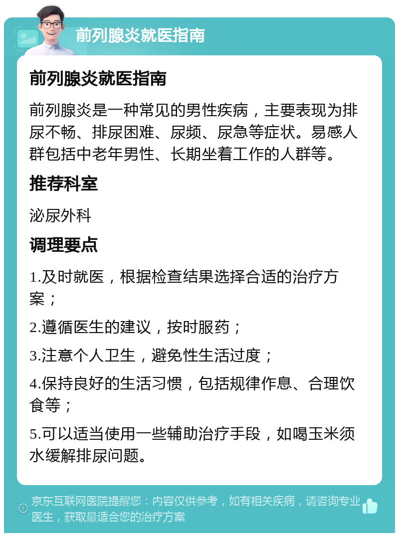 前列腺炎就医指南 前列腺炎就医指南 前列腺炎是一种常见的男性疾病，主要表现为排尿不畅、排尿困难、尿频、尿急等症状。易感人群包括中老年男性、长期坐着工作的人群等。 推荐科室 泌尿外科 调理要点 1.及时就医，根据检查结果选择合适的治疗方案； 2.遵循医生的建议，按时服药； 3.注意个人卫生，避免性生活过度； 4.保持良好的生活习惯，包括规律作息、合理饮食等； 5.可以适当使用一些辅助治疗手段，如喝玉米须水缓解排尿问题。