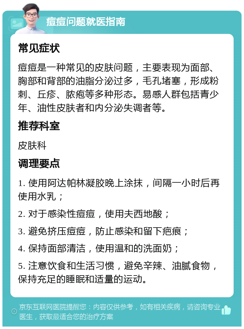 痘痘问题就医指南 常见症状 痘痘是一种常见的皮肤问题，主要表现为面部、胸部和背部的油脂分泌过多，毛孔堵塞，形成粉刺、丘疹、脓疱等多种形态。易感人群包括青少年、油性皮肤者和内分泌失调者等。 推荐科室 皮肤科 调理要点 1. 使用阿达帕林凝胶晚上涂抹，间隔一小时后再使用水乳； 2. 对于感染性痘痘，使用夫西地酸； 3. 避免挤压痘痘，防止感染和留下疤痕； 4. 保持面部清洁，使用温和的洗面奶； 5. 注意饮食和生活习惯，避免辛辣、油腻食物，保持充足的睡眠和适量的运动。