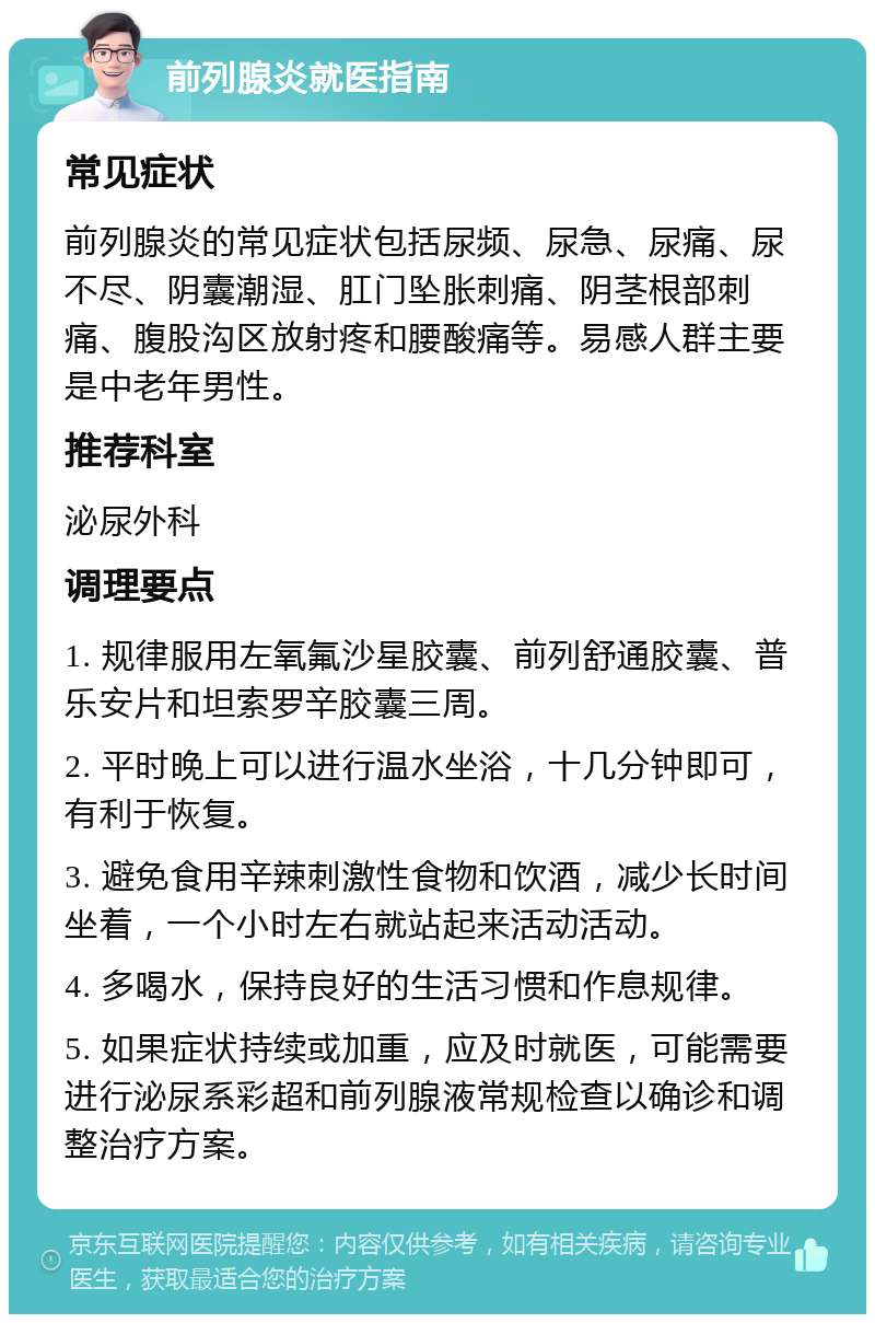 前列腺炎就医指南 常见症状 前列腺炎的常见症状包括尿频、尿急、尿痛、尿不尽、阴囊潮湿、肛门坠胀刺痛、阴茎根部刺痛、腹股沟区放射疼和腰酸痛等。易感人群主要是中老年男性。 推荐科室 泌尿外科 调理要点 1. 规律服用左氧氟沙星胶囊、前列舒通胶囊、普乐安片和坦索罗辛胶囊三周。 2. 平时晚上可以进行温水坐浴，十几分钟即可，有利于恢复。 3. 避免食用辛辣刺激性食物和饮酒，减少长时间坐着，一个小时左右就站起来活动活动。 4. 多喝水，保持良好的生活习惯和作息规律。 5. 如果症状持续或加重，应及时就医，可能需要进行泌尿系彩超和前列腺液常规检查以确诊和调整治疗方案。