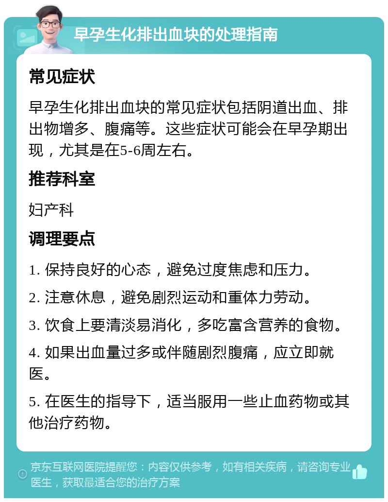 早孕生化排出血块的处理指南 常见症状 早孕生化排出血块的常见症状包括阴道出血、排出物增多、腹痛等。这些症状可能会在早孕期出现，尤其是在5-6周左右。 推荐科室 妇产科 调理要点 1. 保持良好的心态，避免过度焦虑和压力。 2. 注意休息，避免剧烈运动和重体力劳动。 3. 饮食上要清淡易消化，多吃富含营养的食物。 4. 如果出血量过多或伴随剧烈腹痛，应立即就医。 5. 在医生的指导下，适当服用一些止血药物或其他治疗药物。