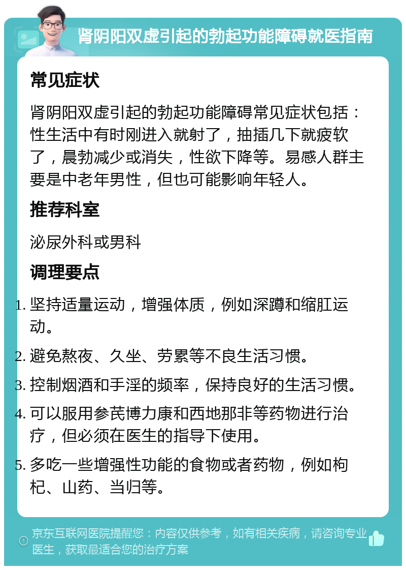 肾阴阳双虚引起的勃起功能障碍就医指南 常见症状 肾阴阳双虚引起的勃起功能障碍常见症状包括：性生活中有时刚进入就射了，抽插几下就疲软了，晨勃减少或消失，性欲下降等。易感人群主要是中老年男性，但也可能影响年轻人。 推荐科室 泌尿外科或男科 调理要点 坚持适量运动，增强体质，例如深蹲和缩肛运动。 避免熬夜、久坐、劳累等不良生活习惯。 控制烟酒和手淫的频率，保持良好的生活习惯。 可以服用参芪博力康和西地那非等药物进行治疗，但必须在医生的指导下使用。 多吃一些增强性功能的食物或者药物，例如枸杞、山药、当归等。